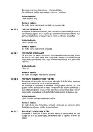 La unidad comprende el escarchado y el tarrajeo de base.
Se establecerán partidas separadas para interiores y exteriores.
Unidad de Medida
Metro cuadrado (m2)
Forma de medición
Se medirá el área efectivamente ejecutada con el escarchado.
OE.3.2.10 TARRAJEO ESPECIALES
Comprende la vestidura con mortero, de superficies no convencionales (de ladrillo o
de concreto) que por la textura especial que presentan requieren de una forma muy
particular de efectuar el tarrajeo para que la mezcla se adhiera a la superficie.
Unidad de Medida
Metro cuadrado (m2)
Forma de medición
Se medirá el área efectivamente tarrajeada.
OE.3.2.11 VESTIDURAS DE DERRAMES
Se llama vano a la abertura en un muro; si queda simplemente la abertura, el vano
es libre, en otros casos puede llevar una puerta o ventana. A la superficie cuya
longitud es el perímetro del vano y cuyo ancho es el espesor del muro, se le llama
“derrame”.
Unidad de Medida
Metro (m).
Forma de medición
Se medirá el la longitud efectivamente ejecutada.
OE.3.2.12 VESTIDURA DE ELEMENTOS DE FACHADA
Comprende todos aquellos elementos que sobresalen de la fachada y para cuya
vestidura es necesario el uso de un andamio especial.
No se incluye la cara interior de elementos como parapetos, balcones, etc., que
pueden vestirse apoyados en las losas, sin necesidad del andamio de fachada, y
que deben considerarse en las partidas respectivas, por ejemplo la cara posterior
de parapetos construidos al borde de fachada, la cara posterior de balcones, etc.
Unidad de Medida
Metro cuadrado (m2) para tarrajeo de superficie.
Forma de medición
Se medirá todas áreas horizontales, verticales o inclinadas que sobresalen de la
fachada y que deben ser vestidas desde el andamio.
OE.3.2.13 EMPASTADO DE MUROS DE ADOBE
Comprende la aplicación de barro, es decir, mezcla de tierra húmeda con otro
cuerpo que le de liga, como la paja, directamente sobre la superficie de muros de
adobe.
 