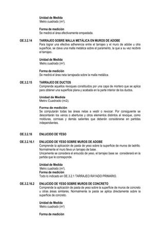 Unidad de Medida
Metro cuadrado (m2).
Forma de medición
Se medirá el área efectivamente empastada.
OE.3.2.14 TARRAJEO SOBRE MALLA METÁLICA EN MUROS DE ADOBE
Para lograr una efectiva adherencia entre el tarrajeo y el muro de adobe u otra
superficie, se clava una malla metálica sobre el paramento, la que a su vez recibirá
el tarrajeo.
Unidad de Medida
Metro cuadrado (m2).
Forma de medición
Se medirá el área neta tarrajeada sobre la malla metálica.
OE.3.2.15 TARRAJEO DE DUCTOS
Comprende aquellos revoques constituidos por una capa de mortero que se aplica
para obtener una superficie plana y acabada en la parte interior de los ductos.
Unidad de Medida
Metro Cuadrado (m2).
Forma de medición
Se computarán todas las áreas netas a vestir o revocar. Por consiguiente se
descontarán los vanos o aberturas y otros elementos distintos al revoque, como
molduras, cornisas y demás salientes que deberán considerarse en partidas
independientes.
OE.3.2.16 ENLUCIDO DE YESO
OE.3.2.16.1 ENLUCIDO DE YESO SOBRE MUROS DE ADOBE
Comprende la aplicación de pasta de yeso sobre la superficie de muros de ladrillo.
Normalmente el muro lleva un tarrajeo de base.
Unicamente se considera el enlucido de yeso, el tarrajeo base se considerará en la
partida que le corresponde.
Unidad de Medida
Metro cuadrado (m2).
Forma de medición
Todo lo indicado en OE.3.2.1 TARRAJEO RAYADO PRIMARIO.
OE.3.2.16.2 ENLUCIDO DE YESO SOBRE MUROS DE CONCRETO
Comprende la aplicación de pasta de yeso sobre la superficie de muros de concreto
u otras áreas similares. Normalmente la pasta se aplica directamente sobre la
superficie de concreto.
Unidad de Medida
Metro cuadrado (m2)
Forma de medición
 