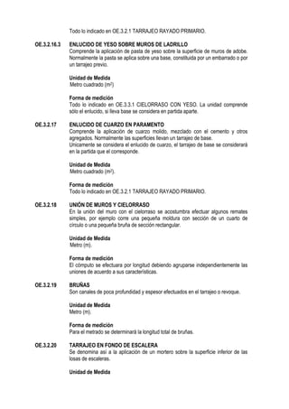 Todo lo indicado en OE.3.2.1 TARRAJEO RAYADO PRIMARIO.
OE.3.2.16.3 ENLUCIDO DE YESO SOBRE MUROS DE LADRILLO
Comprende la aplicación de pasta de yeso sobre la superficie de muros de adobe.
Normalmente la pasta se aplica sobre una base, constituida por un embarrado o por
un tarrajeo previo.
Unidad de Medida
Metro cuadrado (m2)
Forma de medición
Todo lo indicado en OE.3.3.1 CIELORRASO CON YESO. La unidad comprende
sólo el enlucido, si lleva base se considera en partida aparte.
OE.3.2.17 ENLUCIDO DE CUARZO EN PARAMENTO
Comprende la aplicación de cuarzo molido, mezclado con el cemento y otros
agregados. Normalmente las superficies llevan un tarrajeo de base.
Unicamente se considera el enlucido de cuarzo, el tarrajeo de base se considerará
en la partida que el corresponde.
Unidad de Medida
Metro cuadrado (m2).
Forma de medición
Todo lo indicado en OE.3.2.1 TARRAJEO RAYADO PRIMARIO.
OE.3.2.18 UNIÓN DE MUROS Y CIELORRASO
En la unión del muro con el cielorraso se acostumbra efectuar algunos remates
simples, por ejemplo corre una pequeña moldura con sección de un cuarto de
círculo o una pequeña bruña de sección rectangular.
Unidad de Medida
Metro (m).
Forma de medición
El cómputo se efectuara por longitud debiendo agruparse independientemente las
uniones de acuerdo a sus características.
OE.3.2.19 BRUÑAS
Son canales de poca profundidad y espesor efectuados en el tarrajeo o revoque.
Unidad de Medida
Metro (m).
Forma de medición
Para el metrado se determinará la longitud total de bruñas.
OE.3.2.20 TARRAJEO EN FONDO DE ESCALERA
Se denomina así a la aplicación de un mortero sobre la superficie inferior de las
losas de escaleras.
Unidad de Medida
 