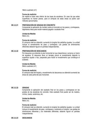 Metro cuadrado (m2)
Forma de medición
Se medirá el área neta inferior de las losas de escaleras. En caso de que estas
superficies no fueran planas, para el cómputo de estas áreas se podrá usar
métodos aproximados.
OE.3.2.21 PREPARACIÓN DE GRADAS DE CONCRETO
Comprende la aplicación de mortero sobre el concreto en los pasos y contrapasos,
dejándolos listos para recibir material pegado o acabado final.
Unidad de Medida
Metro (m).
Forma de medición
El cómputo total se obtendrá, sumando la longitud de peldaños iguales. La unidad
incluye el revestimiento de paso y contrapaso. Las gradas de dimensiones
diferentes deberán figurar en partidas independientes.
OE.3.2.22 PREPARACIÓN DE DESCANSOS
Por descanso se entiende el piso horizontal en que desemboca o arranca un tramo
de escalera. El descanso lleva un tarrajeo previo al revestimiento dejando la
superficie rayada o lisa, preparada para recibir el revestimiento que constituye el
acabado.
Unidad de Medida
Metro cuadrado (m2)
Forma de medición
El cómputo total del forjado y revestimiento de descansos se obtendrá sumando las
áreas de cada parte del piso horizontal.
OE.3.2.22 GRADAS
Comprende la aplicación del acabado final en los pasos y contrapasos en las
gradas de las escaleras de concreto. Este acabado final puede ser de madera,
vinílico, loseta, cerámicos, etc.
Unidad de Medida
Metro (m).
Forma de medición
El cómputo total se obtendrá, sumando la longitud de peldaños iguales. La unidad
incluye el revestimiento de paso, contrapaso y cantonera si hubiera. Las gradas de
dimensiones diferentes y de materiales diferentes, deberán figurar en partidas
independientes.
OE.3.2.23 DESCANSOS
 