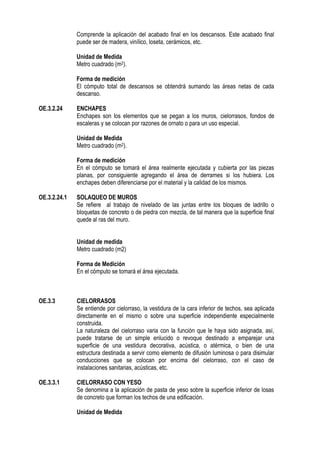 Comprende la aplicación del acabado final en los descansos. Este acabado final
puede ser de madera, vinílico, loseta, cerámicos, etc.
Unidad de Medida
Metro cuadrado (m2).
Forma de medición
El cómputo total de descansos se obtendrá sumando las áreas netas de cada
descanso.
OE.3.2.24 ENCHAPES
Enchapes son los elementos que se pegan a los muros, cielorrasos, fondos de
escaleras y se colocan por razones de ornato o para un uso especial.
Unidad de Medida
Metro cuadrado (m2).
Forma de medición
En el cómputo se tomará el área realmente ejecutada y cubierta por las piezas
planas, por consiguiente agregando el área de derrames si los hubiera. Los
enchapes deben diferenciarse por el material y la calidad de los mismos.
OE.3.2.24.1 SOLAQUEO DE MUROS
Se refiere al trabajo de nivelado de las juntas entre los bloques de ladrillo o
bloquetas de concreto o de piedra con mezcla, de tal manera que la superficie final
quede al ras del muro.
Unidad de medida
Metro cuadrado (m2)
Forma de Medición
En el cómputo se tomará el área ejecutada.
OE.3.3 CIELORRASOS
Se entiende por cielorraso, la vestidura de la cara inferior de techos, sea aplicada
directamente en el mismo o sobre una superficie independiente especialmente
construida.
La naturaleza del cielorraso varia con la función que le haya sido asignada, así,
puede tratarse de un simple enlucido o revoque destinado a emparejar una
superficie de una vestidura decorativa, acústica, o atérmica, o bien de una
estructura destinada a servir como elemento de difusión luminosa o para disimular
conducciones que se colocan por encima del cielorraso, con el caso de
instalaciones sanitarias, acústicas, etc.
OE.3.3.1 CIELORRASO CON YESO
Se denomina a la aplicación de pasta de yeso sobre la superficie inferior de losas
de concreto que forman los techos de una edificación.
Unidad de Medida
 