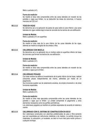 Metro cuadrado (m2).
Forma de medición
Se medirá el área neta comprendida entre las caras laterales sin revestir de las
paredes o vigas que limitan, no se deducirán las áreas de columnas, ni huecos
menores de 0,25 cm2.
OE.3.3.2 YESO EN VIGAS
Se denomina así a la aplicación de pasta de yeso sobre la cara inferior y las caras
laterales de vigas visibles bajo la losa de concreto de los techos de una edificación.
Unidad de Medida
Metro cuadrado (m2) en superficie.
Forma de medición
Se medirá el área neta de la cara inferior de las caras laterales de las vigas,
además se medirá la longitud de las aristas o filos.
OE.3.3.3 CIELORRASO CON MEZCLA
Se denomina así a la aplicación de un mortero sobre la superficie inferior de losas
de concreto que forman los techos de una edificación.
Unidad de Medida
Metro cuadrado (m2).
Forma de medición
Se medirá el área neta comprendida entre las caras laterales sin revestir de las
paredes o vigas que la limitan.
OE.3.3.4 CIELORRASO PEGADO
Con este nombre se define al revestimiento de la parte inferior de las losas, realizar
colocando piezas independientes del mismo, adheridas por medio de un
pegamento.
Sus funciones pueden ser de aislamiento acústica, de simple ornamento o de otras
funciones especiales.
Unidad de Medida
Metro cuadrado (m2).
Forma de medición
Se medirá el área neta ejecutada comprendida entre las caras laterales de las
paredes o vigas que la limitan. La unidad comprende el pegamento y otros
elementos necesarios como los perfiles perimétricos.
Los cielorrasos pegados se medirán en partidas separadas de acuerdo al material a
usarse.
OE.3.3.5 CIELORRASO CON EL SISTEMA DE CONSTRUCCIÓN EN SECO
Son cielorrasos construidos con planchas prefabricadas de yeso o fibro-cemento
que son soportadas por estructuras metálicas o de madera. La partida incluye los
materiales, la colocación y el acabado, es decir el muro listo para recibir pintura o
cualquier enchape.
 