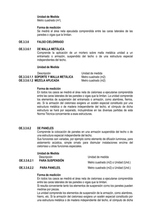Unidad de Medida
Metro cuadrado (m2).
Forma de medición
Se medirá el área neta ejecutada comprendida entre las caras laterales de las
paredes o vigas que la limitan.
OE.3.3.6 FALSO CIELORRASO
OE.3.3.6.1 DE MALLA METÁLICA
Comprende la aplicación de un mortero sobre malla metálica unidad a un
entramado o armazón, suspendido del techo o de una estructura especial
independientes del techo.
Unidad de Medida
Forma de medición
En todos los casos se medirá el área neta de cielorraso a ejecutarse comprendida
entre las caras laterales de las paredes o vigas que la limitan. La unidad comprende
los elementos de suspensión del entramado o armazón, como alambres, fierros,
etc. Si la armazón del cielorraso exigiera un sostén especial constituido por una
estructura metálica o de madera independiente del techo, el cómputo de dicha
estructura se hará por separado, incluyéndose en las diversas partidas de esta
Norma Técnica concerniente a esas estructuras.
OE.3.3.6.2 DE PANELES
Comprende la colocación de paneles en una armazón suspendida del techo o de
una estructura especial independiente del techo.
Sus funciones son variadas, por ejemplo como elemento de difusión luminosa, para
aislamiento acústica, simple ornato para disimular instalaciones encima del
cielorraso u otras funciones especiales.
Unidad de Medida
Descripción Unidad de medida
OE.3.3.6.2.1 PARA SUSPENSIÓN
Metro cuadrado (m2) o Unidad (Und.)
OE.3.3.6.2.2 PARA PANELES. Metro cuadrado (m2) o Unidad (Und.)
Forma de medición
En todos los casos se medirá el área neta de cielorraso a ejecutarse comprendida
entre las caras laterales de las paredes o vigas que la limitan.
Si resulta conveniente tanto los elementos de suspensión como los paneles pueden
medirse por piezas.
La unidad comprende los elementos de suspensión de la armazón, como alambres,
hierro, etc. Si la armazón del cielorraso exigiera un sostén especial constituido por
una estructura metálica o de madera independiente del techo, el cómputo de dicha
Descripción Unidad de medida
OE.3.3.6.1.1 SOPORTE Y MALLA METÁLICA Metro cuadrado (m2)
OE.3.3.6.1.2 MEZCLA APLICADA Metro cuadrado (m2)
 