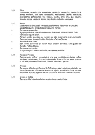 5.10 Obra.
Construcción, reconstrucción, remodelación, demolición, renovación y habilitación de
bienes inmuebles, tales como edificaciones, habilitaciones urbanas, estructuras,
excavaciones, perforaciones, vías urbanas, puentes, entre otros, que requieren
dirección técnica, expediente técnico, mano de obra, materiales y/o equipos.
5.11 Partida
Cada uno de los productos o servicios que conforman el presupuesto de una Obra.
Las partidas pueden jerarquizarse de la siguiente manera:
 Partidas de primer orden.
Agrupan partidas de características similares. Pueden ser llamadas Partidas Titulo.
 Partidas de segundo orden.
Agrupan partidas genéricas, que nombran una labor en general o sin precisar detalle.
Estas pueden ser llamadas Partidas Sub-títulos o Partidas Básicas.
 Partidas de tercer orden.
Son partidas específicas que indican mayor precisión de trabajo. Estas pueden ser
llamadas Partidas Básicas.
 Partidas de cuarto orden.
Son partidas para casos excepcionales, de mayor especificidad.
5.12 Planos del Proyecto
Representación gráfica y conceptual de una obra, constituida por plantas, perfiles,
secciones transversales y dibujos complementarios de ejecución. Los planos muestran
la ubicación, naturaleza, dimensiones y detalles del trabajo a ejecutar.
5.13 Proyecto
De acuerdo al Reglamento Nacional de Edificaciones, es el conjunto de actividades que
demandan recursos múltiples que tienen como objetivo la materialización de una idea.
Información técnica que permite ejecutar una obra de edificación o habilitación urbana.
5.14 Unidad de Medida
Es una cantidad estandarizada de una determinada magnitud física.
 
