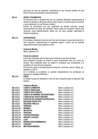 estructura se hará por separado, incluyéndose en las diversas partidas de esta
Norma Técnica concerniente a esas estructuras.
OE.3.4 PISOS Y PAVIMENTOS
Se denomina piso al acabado final de una superficie destinada especialmente al
tránsito de personas, efectuado sobre el suelo natural o la parte superior de techos
y que proporciona a la vez firmeza y belleza.
Incluye los pavimentos que son superficies de tránsito vehicular, porque
frecuentemente las obras de edificación tienen áreas de circulación interna para
vehículos, como estacionamiento, pistas, etc. así como veredas, destinadas al
tránsito de peatones.
OE.3.4.1 CONTRAPISOS
El contrapiso, efectuado antes del piso final sirve de apoyo y base para alcanzar el
nivel requerido, proporcionando la superficie regular y plana que se necesita
especialmente para pisos pegados u otros.
Unidad de Medida
Metro cuadrado (m2).
Forma de medición
El área del contrapiso será la misma que la del piso al que sirve de base.
Para ambientes cerrados se medirá el área comprendida entre los muros sin
revestir. Para ambientes libres se medirá el contrapiso que corresponda a la
superficie a la vista del piso respectivo.
En todos los casos no se descontarán las áreas de columnas, huecos, rejillas, etc.,
inferiores a 0,25 m2.
En el metrado se consideran en partidas independientes los contrapisos de
espesores y acabados diferentes.
OE.3.4.2 PISOS
El trabajo incluye los materiales y mano de obra necesarios para la ejecución total
del piso.
Unidad de Medida
OE.3.4.2.1 LOSETA CORRIENTE Metro cuadrado (m2).
OE.3.4.2.2 LOSETA VENECIANA Metro cuadrado (m2).
OE.3.4.2.3 LOSETA TIPO CORCHO Metro cuadrado (m2).
OE.3.4.2.4 LOSETA DE MÁRMOL RECONSTRUIDO Metro cuadrado (m2).
OE.3.4.2.5 LOSETAS DE CANTO RODADO Metro cuadrado (m2).
OE.3.4.2.6 LOSETAS DE ACABADOS ESPECIALES Metro cuadrado (m2).
OE.3.4.2.7 BALDOSA ASFÁLTICA Metro cuadrado (m2).
OE.3.4.2.8 BALDOSA VINÍLICA Metro cuadrado (m2).
OE.3.4.2.9 TERRAZO Metro cuadrado (m2).
OE.3.4.2.10 MÁRMOL Metro cuadrado (m2).
OE.3.4.2.11 MAYÓLICA Metro cuadrado (m2).
OE.3.4.2.12 PEPELMA Metro cuadrado (m2).
OE.3.4.2.13 CANTOS RODADOS Metro cuadrado (m2).
OE.3.4.2.14 GRANITO LAVADO Metro cuadrado (m2).
OE.3.4.2.15 LAJA Metro cuadrado (m2).
OE.3.4.2.16 MADERA MACHIHEMBRADA Metro cuadrado (m2).
OE.3.4.2.17 PARQUET Metro cuadrado (m2).
OE.3.4.2.18 IMITACIÓN MADERA Metro cuadrado (m2).
 