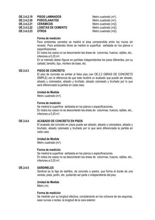 OE.3.4.2.19 PISOS LAMINADOS Metro cuadrado (m2).
OE.3.4.2.20 PORCELANATOS Metro cuadrado (m2).
OE.3.4.2.21 CERÁMICOS Metro cuadrado (m2).
OE.3.4.2.22 LOSETAS DE CEMENTO Metro cuadrado (m2).
OE.3.4.2.23 OTROS Metro cuadrado (m2).
Forma de medición
Para ambientes cerrados se medirá el área comprendida entre los muros sin
revestir. Para ambientes libres se medirá la superficie señalada en los planos o
especificaciones.
En todos los casos no se descontarán las áreas de columnas, huecos, rejillas, etc.,
inferiores a 0,25 m2.
En el metrado deben figurar en partidas independientes los pisos diferentes, por su
calidad, tamaño, tipo, mortero de base, etc.
OE.3.4.3 PISOS DE CONCRETO
El piso de concreto es similar al falso piso (ver OE.2.2 OBRAS DE CONCRETO
SIMPLE) con la diferencia de que este recibirá un acabado que puede ser alisado,
alisado y coloreados, alisado y bruñado, alisado coloreado y bruñado por lo que
será diferenciada la partida en cada caso.
Unidad de Medida
Metro cuadrado (m2).
Forma de medición
Se medirá la superficie señalada en los planos o especificaciones.
En todos los casos no se descontarán las áreas de columnas, huecos, rejillas, etc.,
inferiores a 0,25 m2.
OE.3.4.4 ACABADO DE CONCRETO EN PISOS
El acabado del concreto en pisos puede ser alisado, alisado y coloreados, alisado y
bruñado, alisado coloreado y bruñado por lo que será diferenciada la partida en
cada caso.
Unidad de Medida
Metro cuadrado (m2).
Forma de medición
Se medirá la superficie señalada en los planos o especificaciones.
En todos los casos no se descontarán las áreas de columnas, huecos, rejillas, etc.,
inferiores a 0,25 m2.
OE.3.4.5 SARDINELES
Sardinel es la faja de ladrillos, de concreto o piedra, que forma el borde de una
vereda, pista, jardín, etc. pudiendo ser parte o independiente del piso.
Unidad de Medida
Metro (m).
Forma de medición
Se medirán por su longitud efectiva, considerando en los ochavos de las esquinas,
sean curvas o rectas, la longitud de la cara exterior.
 