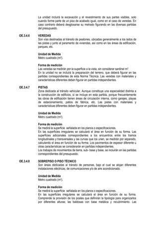 La unidad incluirá la excavación y el revestimiento de sus partes visibles, solo
cuando forme parte de un piso de acabado igual, como en el caso de veredas. En
caso contrario deberá desglosarse su metrado figurando en las diversas partidas
del presupuesto.
OE.3.4.6 VEREDAS
Son vías destinadas al tránsito de peatones, ubicadas generalmente a los lados de
las pistas y junto al paramento de viviendas, así como en las áreas de edificación,
parques, etc.
Unidad de Medida
Metro cuadrado (m2).
Forma de medición
Las veredas se medirán por la superficie a la vista, sin considerar sardinel m2
En la unidad no se incluirá la preparación del terreno, que deberá figurar en las
partidas correspondientes de esta Norma Técnica. Las veredas con materiales y
características diferentes deben figurar en partidas independientes.
OE.3.4.7 PISTAS
Zona dedicada al tránsito vehicular. Aunque constituye una especialidad distinta a
la construcción de edificios, sí se incluye en esta partida, porque frecuentemente
las obras de edificación tienen áreas de circulación interna, como garajes, playas
de estacionamiento, patios de fábrica, etc. Las pistas con materiales y
características diferentes deben figurar en partidas independientes.
Unidad de Medida
Metro cuadrado (m2).
Forma de medición
Se medirá la superficie señalada en los planos o especificaciones.
En las superficies irregulares se calculará el área en función de su forma. Las
superficies adicionales correspondientes a los encuentros entre los tramos
longitudinales y transversales y las curvas que los unen, se medirán por separado,
calculando el área en función de su forma. Los pavimentos de espesor diferente u
otras características se considerarán en partidas independientes.
Los trabajos de movimientos de tierra, sub- base y base, se incluirán en las partidas
correspondientes del presupuesto.
OE.3.4.8 SOBREPISO O PISO TÉCNICO
Son áreas dedicadas al tránsito de personas, bajo el cual se alojan diferentes
instalaciones eléctricas, de comunicaciones y/o de aire acondicionado.
Unidad de Medida
Metro cuadrado (m2).
Forma de medición
Se medirá la superficie señalada en los planos o especificaciones.
En las superficies irregulares se calculará el área en función de su forma.
Comprende la provisión de los postes que definirán la tipología para organizarlos
por diferentes alturas; las baldosas con base metálica y recubrimiento. Las
 
