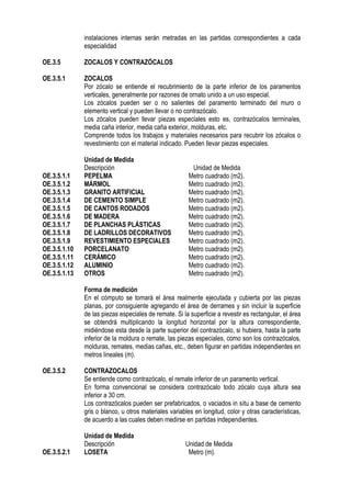 instalaciones internas serán metradas en las partidas correspondientes a cada
especialidad
OE.3.5 ZOCALOS Y CONTRAZÓCALOS
OE.3.5.1 ZOCALOS
Por zócalo se entiende el recubrimiento de la parte inferior de los paramentos
verticales, generalmente por razones de ornato unido a un uso especial.
Los zócalos pueden ser o no salientes del paramento terminado del muro o
elemento vertical y pueden llevar o no contrazócalo.
Los zócalos pueden llevar piezas especiales esto es, contrazócalos terminales,
media caña interior, media caña exterior, molduras, etc.
Comprende todos los trabajos y materiales necesarios para recubrir los zócalos o
revestimiento con el material indicado. Pueden llevar piezas especiales.
Unidad de Medida
Descripción Unidad de Medida
OE.3.5.1.1 PEPELMA Metro cuadrado (m2).
OE.3.5.1.2 MÁRMOL Metro cuadrado (m2).
OE.3.5.1.3 GRANITO ARTIFICIAL Metro cuadrado (m2).
OE.3.5.1.4 DE CEMENTO SIMPLE Metro cuadrado (m2).
OE.3.5.1.5 DE CANTOS RODADOS Metro cuadrado (m2).
OE.3.5.1.6 DE MADERA Metro cuadrado (m2).
OE.3.5.1.7 DE PLANCHAS PLÁSTICAS Metro cuadrado (m2).
OE.3.5.1.8 DE LADRILLOS DECORATIVOS Metro cuadrado (m2).
OE.3.5.1.9 REVESTIMIENTO ESPECIALES Metro cuadrado (m2).
OE.3.5.1.10 PORCELANATO Metro cuadrado (m2).
OE.3.5.1.11 CERÁMICO Metro cuadrado (m2).
OE.3.5.1.12 ALUMINIO Metro cuadrado (m2).
OE.3.5.1.13 OTROS Metro cuadrado (m2).
Forma de medición
En el cómputo se tomará el área realmente ejecutada y cubierta por las piezas
planas, por consiguiente agregando el área de derrames y sin incluir la superficie
de las piezas especiales de remate. Si la superficie a revestir es rectangular, el área
se obtendrá multiplicando la longitud horizontal por la altura correspondiente,
midiéndose esta desde la parte superior del contrazócalo, si hubiera, hasta la parte
inferior de la moldura o remate, las piezas especiales, como son los contrazócalos,
molduras, remates, medias cañas, etc., deben figurar en partidas independientes en
metros lineales (m).
OE.3.5.2 CONTRAZOCALOS
Se entiende como contrazócalo, el remate inferior de un paramento vertical.
En forma convencional se considera contrazócalo todo zócalo cuya altura sea
inferior a 30 cm.
Los contrazócalos pueden ser prefabricados, o vaciados in situ a base de cemento
gris o blanco, u otros materiales variables en longitud, color y otras características,
de acuerdo a las cuales deben medirse en partidas independientes.
Unidad de Medida
Descripción Unidad de Medida
OE.3.5.2.1 LOSETA Metro (m).
 