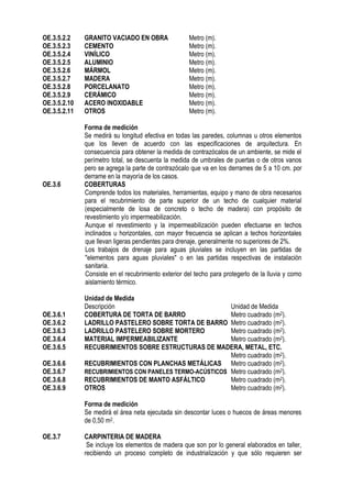 OE.3.5.2.2 GRANITO VACIADO EN OBRA Metro (m).
OE.3.5.2.3 CEMENTO Metro (m).
OE.3.5.2.4 VINÍLICO Metro (m).
OE.3.5.2.5 ALUMINIO Metro (m).
OE.3.5.2.6 MÁRMOL Metro (m).
OE.3.5.2.7 MADERA Metro (m).
OE.3.5.2.8 PORCELANATO Metro (m).
OE.3.5.2.9 CERÁMICO Metro (m).
OE.3.5.2.10 ACERO INOXIDABLE Metro (m).
OE.3.5.2.11 OTROS Metro (m).
Forma de medición
Se medirá su longitud efectiva en todas las paredes, columnas u otros elementos
que los lleven de acuerdo con las especificaciones de arquitectura. En
consecuencia para obtener la medida de contrazócalos de un ambiente, se mide el
perímetro total, se descuenta la medida de umbrales de puertas o de otros vanos
pero se agrega la parte de contrazócalo que va en los derrames de 5 a 10 cm. por
derrame en la mayoría de los casos.
OE.3.6 COBERTURAS
Comprende todos los materiales, herramientas, equipo y mano de obra necesarios
para el recubrimiento de parte superior de un techo de cualquier material
(especialmente de losa de concreto o techo de madera) con propósito de
revestimiento y/o impermeabilización.
Aunque el revestimiento y la impermeabilización pueden efectuarse en techos
inclinados u horizontales, con mayor frecuencia se aplican a techos horizontales
que llevan ligeras pendientes para drenaje, generalmente no superiores de 2%.
Los trabajos de drenaje para aguas pluviales se incluyen en las partidas de
"elementos para aguas pluviales" o en las partidas respectivas de instalación
sanitaria.
Consiste en el recubrimiento exterior del techo para protegerlo de la lluvia y como
aislamiento térmico.
Unidad de Medida
Descripción Unidad de Medida
OE.3.6.1 COBERTURA DE TORTA DE BARRO Metro cuadrado (m2).
OE.3.6.2 LADRILLO PASTELERO SOBRE TORTA DE BARRO Metro cuadrado (m2).
OE.3.6.3 LADRILLO PASTELERO SOBRE MORTERO Metro cuadrado (m2).
OE.3.6.4 MATERIAL IMPERMEABILIZANTE Metro cuadrado (m2).
OE.3.6.5 RECUBRIMIENTOS SOBRE ESTRUCTURAS DE MADERA, METAL, ETC.
Metro cuadrado (m2).
OE.3.6.6 RECUBRIMIENTOS CON PLANCHAS METÁLICAS Metro cuadrado (m2).
OE.3.6.7 RECUBRIMIENTOS CON PANELES TERMO-ACÚSTICOS Metro cuadrado (m2).
OE.3.6.8 RECUBRIMIENTOS DE MANTO ASFÁLTICO Metro cuadrado (m2).
OE.3.6.9 OTROS Metro cuadrado (m2).
Forma de medición
Se medirá el área neta ejecutada sin descontar luces o huecos de áreas menores
de 0,50 m2.
OE.3.7 CARPINTERIA DE MADERA
Se incluye los elementos de madera que son por lo general elaborados en taller,
recibiendo un proceso completo de industrialización y que sólo requieren ser
 