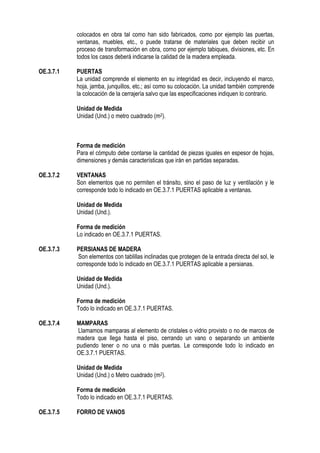 colocados en obra tal como han sido fabricados, como por ejemplo las puertas,
ventanas, muebles, etc., o puede tratarse de materiales que deben recibir un
proceso de transformación en obra, corno por ejemplo tabiques, divisiones, etc. En
todos los casos deberá indicarse la calidad de la madera empleada.
OE.3.7.1 PUERTAS
La unidad comprende el elemento en su integridad es decir, incluyendo el marco,
hoja, jamba, junquillos, etc.; así como su colocación. La unidad también comprende
la colocación de la cerrajería salvo que las especificaciones indiquen lo contrario.
Unidad de Medida
Unidad (Und.) o metro cuadrado (m2).
Forma de medición
Para el cómputo debe contarse la cantidad de piezas iguales en espesor de hojas,
dimensiones y demás características que irán en partidas separadas.
OE.3.7.2 VENTANAS
Son elementos que no permiten el tránsito, sino el paso de luz y ventilación y le
corresponde todo lo indicado en OE.3.7.1 PUERTAS aplicable a ventanas.
Unidad de Medida
Unidad (Und.).
Forma de medición
Lo indicado en OE.3.7.1 PUERTAS.
OE.3.7.3 PERSIANAS DE MADERA
Son elementos con tablillas inclinadas que protegen de la entrada directa del sol, le
corresponde todo lo indicado en OE.3.7.1 PUERTAS aplicable a persianas.
Unidad de Medida
Unidad (Und.).
Forma de medición
Todo lo indicado en OE.3.7.1 PUERTAS.
OE.3.7.4 MAMPARAS
Llamamos mamparas al elemento de cristales o vidrio provisto o no de marcos de
madera que llega hasta el piso, cerrando un vano o separando un ambiente
pudiendo tener o no una o más puertas. Le corresponde todo lo indicado en
OE.3.7.1 PUERTAS.
Unidad de Medida
Unidad (Und.) o Metro cuadrado (m2).
Forma de medición
Todo lo indicado en OE.3.7.1 PUERTAS.
OE.3.7.5 FORRO DE VANOS
 