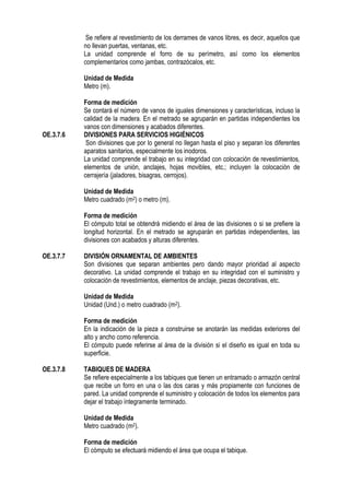 Se refiere al revestimiento de los derrames de vanos libres, es decir, aquellos que
no llevan puertas, ventanas, etc.
La unidad comprende el forro de su perímetro, así como los elementos
complementarios como jambas, contrazócalos, etc.
Unidad de Medida
Metro (m).
Forma de medición
Se contará el número de vanos de iguales dimensiones y características, incluso la
calidad de la madera. En el metrado se agruparán en partidas independientes los
vanos con dimensiones y acabados diferentes.
OE.3.7.6 DIVISIONES PARA SERVICIOS HIGIÉNICOS
Son divisiones que por lo general no llegan hasta el piso y separan los diferentes
aparatos sanitarios, especialmente los inodoros.
La unidad comprende el trabajo en su integridad con colocación de revestimientos,
elementos de unión, anclajes, hojas movibles, etc.; incluyen la colocación de
cerrajería (jaladores, bisagras, cerrojos).
Unidad de Medida
Metro cuadrado (m2) o metro (m).
Forma de medición
El cómputo total se obtendrá midiendo el área de las divisiones o si se prefiere la
longitud horizontal. En el metrado se agruparán en partidas independientes, las
divisiones con acabados y alturas diferentes.
OE.3.7.7 DIVISIÓN ORNAMENTAL DE AMBIENTES
Son divisiones que separan ambientes pero dando mayor prioridad al aspecto
decorativo. La unidad comprende el trabajo en su integridad con el suministro y
colocación de revestimientos, elementos de anclaje, piezas decorativas, etc.
Unidad de Medida
Unidad (Und.) o metro cuadrado (m2).
Forma de medición
En la indicación de la pieza a construirse se anotarán las medidas exteriores del
alto y ancho como referencia.
El cómputo puede referirse al área de la división si el diseño es igual en toda su
superficie.
OE.3.7.8 TABIQUES DE MADERA
Se refiere especialmente a los tabiques que tienen un entramado o armazón central
que recibe un forro en una o las dos caras y más propiamente con funciones de
pared. La unidad comprende el suministro y colocación de todos los elementos para
dejar el trabajo íntegramente terminado.
Unidad de Medida
Metro cuadrado (m2).
Forma de medición
El cómputo se efectuará midiendo el área que ocupa el tabique.
 