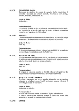 OE.3.7.9 ESCALERAS DE MADERA
Comprende las escaleras de madera de cualquier diseño, incluyéndose el
suministro y colocación del armazón resistente, elementos de unión, anclaje,
peldaños, descansos, contrazócalos, etc.
Unidad de Medida
Unidad (Und.).
Forma de medición
El cómputo de escaleras se hará por piezas que incluye los peldaños y descansos,
con excepción de la baranda; cada pieza la forman los tramos y descansos
necesarios para llegar de un nivel al inmediato.
OE.3.7.10 BARANDAS
Comprende las barandas para escaleras, balcones, galerías, etc. La unidad incluye
el pasamano y demás elementos complementarios, así como su colocación.
Unidad de Medida
Metro (m).
Forma de medición
El cómputo de barandas se obtendrá midiendo la longitud total. Se agruparán en
partidas independientes las barandas de diseño diferente.
OE.3.7.11 PASAMANOS AISLADOS
En ocasiones se requieren pasamanos aislados, por ejemplo encima de barandas
de ladrillo o simplemente adosadas a un muro. En este caso la unidad comprende
todos los elementos de fijación, así como su colocación.
Unidad de Medida
Metro (m).
Forma de medición
El cómputo de pasamanos aislados se obtendrá midiendo la longitud total. Se
agruparán en partidas independientes los que tengan diseños diferentes.
OE.3.7.12 MUEBLES DE COCINA Y SIMILARES
Se refiere a los muebles que van en la cocina, laboratorios, etc., a una altura
adecuada. La unidad comprende el mueble terminado y colocado, incluyendo el
suministro y colocación de la cerrajería.
Unidad de Medida
Unidad (Und.) o metro (m).
Forma de medición
Al indicar cada pieza en el metrado se anotarán su longitud como referencia.
El cómputo también puede efectuarse midiendo la longitud del mueble pero
agrupando por separado los que tienen diseño diferente.
OE.3.7.13 VITRINAS
 