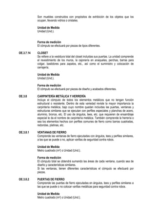 Son muebles construidos con propósitos de exhibición de los objetos que los
ocupan, llevando vidrios o cristales.
Unidad de Medida
Unidad (Und.).
Forma de medición
El cómputo se efectuará por piezas de tipos diferentes.
OE.3.7.14 CLOSET
Se refiere a la vestidura total del closet incluidas sus puertas. La unidad comprende
el revestimiento de los muros, la cajonería en anaqueles, perchas, barras para
colgar, bastidores para zapatos, etc., así como el suministro y colocación de
cerrajería.
Unidad de Medida
Unidad (Und.).
Forma de medición
El cómputo se efectuará por piezas de diseño y acabados diferentes.
OE.3.8 CARPINTERÍA METÁLICA Y HERRERÍA
Incluye el cómputo de todos los elementos metálicos que no tengan función
estructural o resistente. Dentro de esta variedad reviste la mayor importancia la
carpintería metálica, bajo cuyo nombre quedan incluidas las puertas, ventanas y
estructuras similares que se ejecutan con perfiles especiales y planchas de acero,
aluminio, bronce, etc. El uso de ángulos, tees, etc. que requieren de ensamblaje
especial le da el nombre de carpintería metálica. También comprende la herrería o
sea los elementos hechos con perfiles comunes de fierro como barras cuadradas,
redondas, platinas, etc.
OE.3.8.1 VENTANAS DE FIERRO
Comprende las ventanas de fierro ejecutadas con ángulos, tees y perfiles similares,
a las que se puede o no, aplicar varillas de seguridad contra robos.
Unidad de Medida
Metro cuadrado (m2) o Unidad (Und.).
Forma de medición
El cómputo total se obtendrá sumando las áreas de cada ventana, cuando sea de
diseño y características similares.
Si las ventanas, tienen diferentes características el cómputo se efectuará por
piezas.
OE.3.8.2 PUERTAS DE FIERRO
Comprende las puertas de fierro ejecutadas en ángulos, tees y perfiles similares a
las que se puede o no colocar varillas metálicas para seguridad contra robos.
Unidad de Medida
Metro cuadrado (m2) o Unidad (Und.).
 