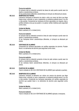 Forma de medición
El cómputo total se obtendrá sumando las áreas de cada puerta cuando sean de
diseño y características similares.
Si las puertas tienen diferentes características el cómputo se efectuará por piezas.
OE.3.8.3 MAMPARAS DE FIERRO
Llamamos mamparas al elemento de cristal o vidrio con marco de fierro que llega
hasta el piso, cerrando un vano o separando un ambiente pudiendo tener o no una
o más puertas. Comprende las mamparas de fierro ejecutadas con ángulos, tees y
perfiles similares a las que se pueden o no aplicar varillas metálicas para seguridad
contra robos.
Unidad de Medida
Metro cuadrado (m2) o Unidad (Und.).
Forma de medición
El cómputo total se obtendrá sumando el área de cada mampara cuando sean de
diseño y características similares.
Si las mamparas tienen características diferentes, el cómputo se efectuará por
piezas.
OE.3.8.4 VENTANAS DE ALUMINIO
Comprende las ventanas ejecutadas con perfiles especiales de aluminio. Pueden
llevar o no elementos de aluminio para seguridad contra robos.
Unidad de Medida
Metro cuadrado (m2) o Unidad (Und.).
Forma de medición
El cómputo total se obtendrá sumando el área de cada ventana cuando sean de
diseño y características similares.
Si las ventanas tienen características diferentes, el cómputo se efectuará por
piezas.
OE.3.8.5 PUERTAS DE ALUMINIO
Todo lo indicado en OE.3.8.4 VENTANAS DE ALUMINIO (pero aplicado a puertas).
OE.3.8.6 MAMPARAS DE ALUMINIO
Llamamos mampara al elemento con vidrios con marcos de aluminio que llega
hasta el piso, cerrando un vano o separando un ambiente pudiendo tener o no una
o más puertas. Comprende las mamparas ejecutadas con perfiles especiales de
aluminio que pueden llevar o no elementos de aluminio para seguridad contra
robos.
Unidad de Medida
Metro cuadrado (m2) o Unidad (Und.).
Forma de medición
Todo lo indicado en OE.3.8.4 VENTANAS DE ALUMINIO aplicado a mamparas.
 