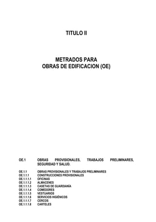 TITULO II
METRADOS PARA
OBRAS DE EDIFICACION (OE)
OE.1 OBRAS PROVISIONALES, TRABAJOS PRELIMINARES,
SEGURIDAD Y SALUD.
OE.1.1 OBRAS PROVISIONALES Y TRABAJOS PRELIMINARES
OE.1.1.1 CONSTRUCCIONES PROVISIONALES
OE.1.1.1.1 OFICINAS
OE.1.1.1.2 ALMACENES
OE.1.1.1.3 CASETAS DE GUARDIANÍA
OE.1.1.1.4 COMEDORES
OE.1.1.1.5 VESTUARIOS
OE.1.1.1.6 SERVICIOS HIGIÉNICOS
OE.1.1.1.7 CERCOS
OE.1.1.1.8 CARTELES
 