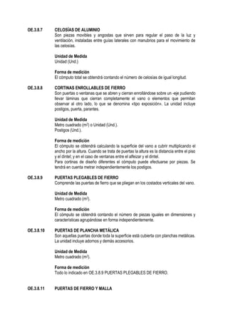 OE.3.8.7 CELOSÍAS DE ALUMINIO
Son piezas movibles y angostas que sirven para regular el paso de la luz y
ventilación, instaladas entre guías laterales con manubrios para el movimiento de
las celosías.
Unidad de Medida
Unidad (Und.)
Forma de medición
El cómputo total se obtendrá contando el número de celosías de igual longitud.
OE.3.8.8 CORTINAS ENROLLABLES DE FIERRO
Son puertas o ventanas que se abren y cierran enrollándose sobre un -eje pudiendo
llevar láminas que cierran completamente el vano o elementos que permitan
observar al otro lado, lo que se denomina «tipo exposición». La unidad incluye
postigos, puerta, parantes.
Unidad de Medida
Metro cuadrado (m2) o Unidad (Und.).
Postigos (Und.).
Forma de medición
El cómputo se obtendrá calculando la superficie del vano a cubrir multiplicando el
ancho por la altura. Cuando se trata de puertas la altura es la distancia entre el piso
y el dintel; y en el caso de ventanas entre el alfeizar y el dintel.
Para cortinas de diseño diferentes el cómputo puede efectuarse por piezas. Se
tendrá en cuenta metrar independientemente los postigos.
OE.3.8.9 PUERTAS PLEGABLES DE FIERRO
Comprende las puertas de fierro que se pliegan en los costados verticales del vano.
Unidad de Medida
Metro cuadrado (m2).
Forma de medición
El cómputo se obtendrá contando el número de piezas iguales en dimensiones y
características agrupándose en forma independientemente.
OE.3.8.10 PUERTAS DE PLANCHA METÁLICA
Son aquellas puertas donde toda la superficie está cubierta con planchas metálicas.
La unidad incluye adornos y demás accesorios.
Unidad de Medida
Metro cuadrado (m2).
Forma de medición
Todo lo indicado en OE.3.8.9 PUERTAS PLEGABLES DE FIERRO.
OE.3.8.11 PUERTAS DE FIERRO Y MALLA
 