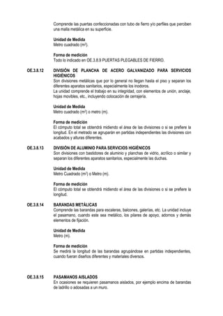 Comprende las puertas confeccionadas con tubo de fierro y/o perfiles que perciben
una malla metálica en su superficie.
Unidad de Medida
Metro cuadrado (m2).
Forma de medición
Todo lo indicado en OE.3.8.9 PUERTAS PLEGABLES DE FIERRO.
OE.3.8.12 DIVISIÓN DE PLANCHA DE ACERO GALVANIZADO PARA SERVICIOS
HIGIÉNICOS
Son divisiones metálicas que por lo general no llegan hasta el piso y separan los
diferentes aparatos sanitarios, especialmente los inodoros.
La unidad comprende el trabajo en su integridad, con elementos de unión, anclaje,
hojas movibles, etc., incluyendo colocación de cerrajería.
Unidad de Medida
Metro cuadrado (m2) o metro (m).
Forma de medición
El cómputo total se obtendrá midiendo el área de las divisiones o si se prefiere la
longitud. En el metrado se agruparán en partidas independientes las divisiones con
acabados y alturas diferentes.
OE.3.8.13 DIVISIÓN DE ALUMINIO PARA SERVICIOS HIGIÉNICOS
Son divisiones con bastidores de aluminio y planchas de vidrio, acrílico o similar y
separan los diferentes aparatos sanitarios, especialmente las duchas.
Unidad de Medida
Metro Cuadrado (m2) o Metro (m).
Forma de medición
El cómputo total se obtendrá midiendo el área de las divisiones o si se prefiere la
longitud.
OE.3.8.14 BARANDAS METÁLICAS
Comprende las barandas para escaleras, balcones, galerías, etc. La unidad incluye
el pasamano, cuando este sea metálico, los pilares de apoyo, adornos y demás
elementos de fijación.
Unidad de Medida
Metro (m).
Forma de medición
Se medirá la longitud de las barandas agrupándose en partidas independientes,
cuando fueran diseños diferentes y materiales diversos.
OE.3.8.15 PASAMANOS AISLADOS
En ocasiones se requieren pasamanos aislados, por ejemplo encima de barandas
de ladrillo o adosadas a un muro.
 