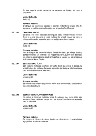 En este caso la unidad comprende los elementos de fijación, así como la
colocación.
Unidad de Medida
Metro (m).
Forma de medición
El cómputo de pasamanos aislados se obtendrá midiendo la longitud total. Se
agruparán en partidas independientes los que tengan diseños diferentes.
OE.3.8.16 CERCOS DE FIERRO
Se refiere a los cercos ejecutados con ángulos, tees y perfiles similares, pudiendo
llevar o no una cobertura de malla metálica. La unidad incluye los pilares o
refuerzos intermedios necesarios así como anclajes y demás accesorios.
Unidad de Medida
Metro (m).
Forma de medición
Para el cómputo se tomará la longitud corrida del acero, que incluye pilares y
demás elementos. Los portones y sus respectivos pilares, cuando sean distintos a
los del cerco, se considerarán aparte en la partida de puertas que les corresponda
en la presente Norma Técnica.
OE.3.8.17 ESCALERAS METÁLICAS
Son escaleras metálicas ejecutadas en vuelta, de allí su nombre de caracol. La
unidad incluye los peldaños, barandas, elementos de fijación y todo lo necesario
para la terminación total de la escalera.
Unidad de Medida
Unidad (Und.).
Forma de medición
Se contará cada escalera en particular debido a las dimensiones y características
especiales de cada una.
OE.3.8.18 ELEMENTOS METÁLICOS ESPECIALES
Se refiere a elementos metálicos varios de cualquier tipo, como rejillas para
sumideros, tapas metálicas, marcos, etc., que incluye los aditamentos necesarios
para su colocación.
Unidad de Medida
Unidad (Und.).
Forma de medición
Se contará el número de piezas iguales en dimensiones y características,
agrupándose en partidas diferentes.
 