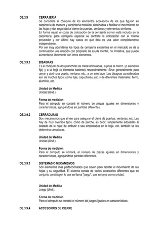 OE.3.9 CERRAJERÍA
Se considera el cómputo de los elementos accesorios de los que figuran en
carpintería de madera y carpintería metálica, destinados a facilitar el movimiento de
las hojas y dar seguridad al cierre de puertas, ventanas y elementos similares.
En forma usual, el costo de colocación de la cerrajería común está incluido en la
carpintería; para cerrajería especial se contrata la colocación con el mismo
proveedor y por último hay casos en que ésta es una labor completamente
independiente.
Por ser muy abundante los tipos de cerrajería existentes en el mercado se da a
continuación una relación con propósito de ayuda mental, no limitativa, que puede
aumentarse libremente con otros elementos.
OE.3.9.1 BISAGRAS
Es el cómputo de dos planchitas de metal articuladas, sujetas al marco (o elemento
fijo) y a la hoja (o elemento batiente) respectivamente. Sirve generalmente para
cerrar y abrir una puerta, ventana, etc., a un solo lado. Las bisagras consideradas
son de muchos tipos, como fijas, capuchinas, etc. y de diferentes materiales: fierro,
aluminio, etc.
Unidad de Medida
Unidad (Und.).
Forma de medición
Para el cómputo se contará el número de piezas iguales en dimensiones y
características, agrupándose en partidas diferentes.
OE.3.9.2 CERRADURAS
Son mecanismos que sirven para asegurar el cierre de puertas, ventanas, etc. Las
hay de muy diversos tipos, como de parche, es decir, simplemente adosadas al
costado de la hoja; de embutir o sea empotradas en la hoja, etc. también se les
determina cerraduras.
Unidad de Medida
Unidad (Und.).
Forma de medición
Para el cómputo se contará, el número de piezas iguales en dimensiones y
características, agrupándose partidas diferentes.
OE.3.9.3 SISTEMAS O MECANISMOS
Son elementos más perfeccionados que sirven para facilitar el movimiento de las
hojas y su seguridad. El sistema consta de varios accesorios diferentes que en
conjunto constituyen lo que se llama "juego", que se toma como unidad.
Unidad de Medida
Juego (Und.).
Forma de medición
Para el cómputo se contará el número de juegos iguales en características.
OE.3.9.4 ACCESORIOS DE CIERRE
 
