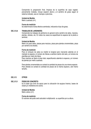 Comprende la preparación final, limpieza de la superficie de capa vegetal,
previamente nivelada, incluye esparcir abono y el sembrío de grass según el
sistema indicado, sea en manojos o planchas.
Unidad de Medida
Metro cuadrado (m2).
Forma de medición
Se determinará el área efectiva sembrada, indicando el tipo de grass.
OE.3.12.6 TRABAJOS DE JARDINERÍA
Comprende los trabajos de jardinería en general como sembrío de setos, macizos,
plantas, árboles, etc. En todos los casos se especificará la especie de la planta a
sembrar.
Unidad de Medida
Metro (m) para setos, piezas para macizos, pieza para plantas ornamentales, pieza
por sembrío de árboles.
Forma de medición
Para el cómputo de setos se medirá la longitud pero marcando además en el
metrado la especie, el número de hileras a sembrar dentro del seto y el número de
plantillas por metro de hilera.
Para macizos se fijará el área total, especificando además la especia y el número
de plantas por metro cuadrado.
Para plantas ornamentales se contará la cantidad de piezas de una misma especie.
Para árboles se contará la cantidad de piezas de la misma especie y del mismo
tamaño.
OE.3.13 OTROS
OE.3.13.1 PODIO DE CONCRETO
Es la base que sirve de apoyo para la colocación de equipos livianos, bases de
closet y/o mobiliarios de cocina.
Unidad de Medida
Metro cúbico (m3).
Forma de medición
El volúmen del podio será calculado multiplicando su superficie por su altura.
 