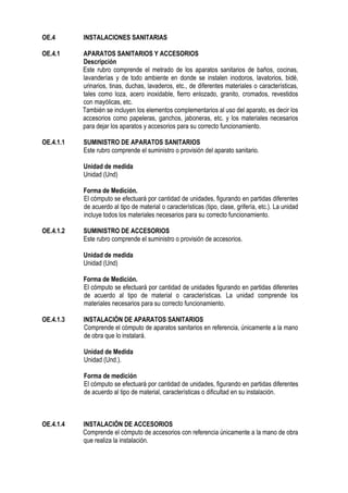 OE.4 INSTALACIONES SANITARIAS
OE.4.1 APARATOS SANITARIOS Y ACCESORIOS
Descripción
Este rubro comprende el metrado de los aparatos sanitarios de baños, cocinas,
lavanderías y de todo ambiente en donde se instalen inodoros, lavatorios, bidé,
urinarios, tinas, duchas, lavaderos, etc., de diferentes materiales o características,
tales como loza, acero inoxidable, fierro enlozado, granito, cromados, revestidos
con mayólicas, etc.
También se incluyen los elementos complementarios al uso del aparato, es decir los
accesorios como papeleras, ganchos, jaboneras, etc. y los materiales necesarios
para dejar los aparatos y accesorios para su correcto funcionamiento.
OE.4.1.1 SUMINISTRO DE APARATOS SANITARIOS
Este rubro comprende el suministro o provisión del aparato sanitario.
Unidad de medida
Unidad (Und)
Forma de Medición.
El cómputo se efectuará por cantidad de unidades, figurando en partidas diferentes
de acuerdo al tipo de material o características (tipo, clase, grifería, etc.). La unidad
incluye todos los materiales necesarios para su correcto funcionamiento.
OE.4.1.2 SUMINISTRO DE ACCESORIOS
Este rubro comprende el suministro o provisión de accesorios.
Unidad de medida
Unidad (Und)
Forma de Medición.
El cómputo se efectuará por cantidad de unidades figurando en partidas diferentes
de acuerdo al tipo de material o características. La unidad comprende los
materiales necesarios para su correcto funcionamiento.
OE.4.1.3 INSTALACIÓN DE APARATOS SANITARIOS
Comprende el cómputo de aparatos sanitarios en referencia, únicamente a la mano
de obra que lo instalará.
Unidad de Medida
Unidad (Und.).
Forma de medición
El cómputo se efectuará por cantidad de unidades, figurando en partidas diferentes
de acuerdo al tipo de material, características o dificultad en su instalación.
OE.4.1.4 INSTALACIÓN DE ACCESORIOS
Comprende el cómputo de accesorios con referencia únicamente a la mano de obra
que realiza la instalación.
 