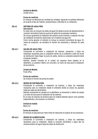 Unidad de Medida
Unidad (Und.).
Forma de medición
El cómputo se efectuará por cantidad de unidades, figurando en partidas diferentes
de acuerdo al tipo de material, características o dificultad en su instalación.
OE.4.2 SISTEMA DE AGUA FRIA
Descripción
En este rubro se incluyen las redes de agua fría desde el punto de abastecimiento o
conexión domiciliaria hasta los puntos de salida de los aparatos sanitarios.
Se incluye igualmente la instalación del sistema contra incendio y cualquier otro tipo
de instalación de tuberías relacionado con el sistema de agua fría.
Como norma general, el metrado no incluye la conexión domiciliaria de agua. En
casos de excepción, se considera el número de conexiones y diámetro de cada
una.
OE.4.2.1 SALIDA DE AGUA FRÍA
Comprende el suministro e instalación de tuberías, accesorios y todos los
materiales necesarios para su instalación dentro de un ambiente a partir del ramal
de distribución hasta llegar al punto de salida, donde se conectará posteriormente
el aparato sanitario.
Además, quedan incluidos en la unidad, los espacios libres dejados en la
albañilería, su posterior relleno con concreto y la mano de obra para la instalación
de las tuberías.
Unidad de Medida
Punto (Pto).
Forma de medición
Se contará el número de puntos de salida.
OE.4.2.2 REDES DE DISTRIBUCIÓN
Comprende el suministro e instalación de tuberías, y todos los materiales
necesarios para su instalación desde el ambiente donde se ubican los aparatos
hasta las redes de alimentación.
Además comprende los canales en la albañilería, la excavación y relleno de zanjas
y la mano de obra para la instalación de las tuberías.
En el caso de tuberías de diversos tipos de material deberán figurar como partidas
independientes y de acuerdo a su diámetro.
Unidad de medida
Metro (m)
Forma de medición
El cómputo se ejecutará por metro lineal sin descontar la longitud de los accesorios.
OE.4.2.3 REDES DE ALIMENTACIÓN
Comprende el suministro e instalación de tuberías, y todos los materiales
necesarios para su instalación, desde la conexión domiciliaria o algún tipo de
almacenamiento de agua hasta las redes de distribución.
 