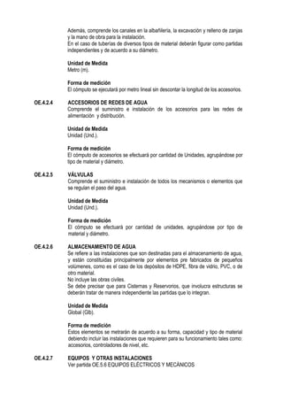 Además, comprende los canales en la albañilería, la excavación y relleno de zanjas
y la mano de obra para la instalación.
En el caso de tuberías de diversos tipos de material deberán figurar como partidas
independientes y de acuerdo a su diámetro.
Unidad de Medida
Metro (m).
Forma de medición
El cómputo se ejecutará por metro lineal sin descontar la longitud de los accesorios.
OE.4.2.4 ACCESORIOS DE REDES DE AGUA
Comprende el suministro e instalación de los accesorios para las redes de
alimentación y distribución.
Unidad de Medida
Unidad (Und.).
Forma de medición
El cómputo de accesorios se efectuará por cantidad de Unidades, agrupándose por
tipo de material y diámetro.
OE.4.2.5 VÁLVULAS
Comprende el suministro e instalación de todos los mecanismos o elementos que
so regulan el paso del agua.
Unidad de Medida
Unidad (Und.).
Forma de medición
El cómputo se efectuará por cantidad de unidades, agrupándose por tipo de
material y diámetro.
OE.4.2.6 ALMACENAMIENTO DE AGUA
Se refiere a las instalaciones que son destinadas para el almacenamiento de agua,
y están constituidas principalmente por elementos pre fabricados de pequeños
volúmenes, como es el caso de los depósitos de HDPE, fibra de vidrio, PVC, o de
otro material.
No incluye las obras civiles.
Se debe precisar que para Cisternas y Reservorios, que involucra estructuras se
deberán tratar de manera independiente las partidas que lo integran.
Unidad de Medida
Global (Glb).
Forma de medición
Estos elementos se metrarán de acuerdo a su forma, capacidad y tipo de material
debiendo incluir las instalaciones que requieren para su funcionamiento tales como:
accesorios, controladores de nivel, etc.
OE.4.2.7 EQUIPOS Y OTRAS INSTALACIONES
Ver partida OE.5.6 EQUIPOS ELÉCTRICOS Y MECÁNICOS
 