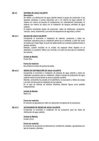 OE.4.3 SISTEMA DE AGUA CALIENTE
Descripción
Se refiere a la distribución de agua caliente desde el equipo de producción a los
aparatos sanitarios o puntos requeridos con o sin retorno de agua caliente. El
sistema sin retorno se permite en instalaciones con calentadores individuales, el
sistema con retorno se utiliza con la instalación de equipos centrales de agua
caliente.
El sistema comprende equipo de producción, redes de distribución, accesorios,
válvulas, varios, aislamiento y una serie de dispositivos de seguridad y control.
OE.4.3.1 SALIDA DE AGUA CALIENTE
Comprende el suministro e instalación de tuberías, accesorios y todos los
materiales necesarios para su instalación dentro de un ambiente, a partir del ramal
de distribución hasta llegar al punto de salida donde se conectará posteriormente el
aparato sanitario.
Además, quedan incluÍdos en la unidad, los espacios libres dejados en la
albañilería, su posterior relleno con concreto y la mano de obra para la instalación
las tuberías.
Unidad de Medida
Punto (Pto).
Forma de medición
Se contará el número de puntos de salida.
OE.4.3.2 REDES DE DISTRIBUCIÓN DE AGUA CALIENTE
Comprende el suministro e instalación de tuberías de agua caliente y todos los
materiales necesarios para su instalación, desde el equipo de producción de agua
caliente hasta el punto donde se ubica el aparato sanitario.
Además, comprende los canales en la albañilería, la excavación y relleno de zanjas
y la mano de obra para la instalación de las tuberías.
En el caso de tuberías de distintos diámetros deberán figurar como partidas
independientes
Unidad de Medida
Metro (m).
Forma de medición
El cómputo se ejecutará por metro sin descontar la longitud de los accesorios.
OE.4.3.3 ACCESORIOS DE REDES DE AGUA CALIENTE
Comprende el suministro e instalación de los accesorios para las redes de
distribución de agua caliente.
Unidad de Medida
Unidad (Und.).
Forma de medición
El cómputo de accesorios se efectuará por cantidad de unidades, agrupándose por
tipo de material y diámetro.
 