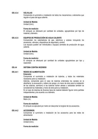 OE.4.3.4 VÁLVULAS
Comprende el suministro e instalación de todos los mecanismos o elementos que
regulan el paso del agua caliente.
Unidad de Medida
Unidad (Und.).
Forma de medición
El cómputo se efectuará por cantidad de unidades, agrupándose por tipo de
material y diámetro.
OE.4.3.5 EQUIPOS DE PRODUCCIÓN DE AGUA CALIENTE
Comprenden los calentadores de gas, eléctricos y solares incluyendo los
accesorios, válvulas y dispositivos de seguridad y control.
Los equipos pueden ser individuales o equipos centrales de producción de agua
caliente.
Unidad de Medida
Unidad (Und.).
Forma de medición
El cómputo se efectuará por cantidad de unidades agrupándose por tipo y
capacidad.
OE.4.4 SISTEMA CONTRA INCENDIO
OE.4.4.1 REDES DE ALIMENTACIÓN
Extensión
Comprende el suministro e instalación de tuberías, y todos los materiales
necesarios para su instalación.
Además, comprende para el caso de tuberías enterradas los canales en la
albañilería, la excavación y relleno de zanjas y la mano de obra para la instalación
de las tuberías, asimismo si las tuberías fueran aéreas o adosadas también se
considerará los materiales y mano de obra para su instalación.
En el caso de tuberías de diversos tipos de material deberán figurar como partidas
independientes y de acuerdo a su diámetro.
Unidad de Medida
Metro (m).
Forma de medición
El cómputo se ejecutará por metro sin descontar la longitud de los accesorios.
OE.4.4.2 ACCESORIOS
Comprende el suministro e instalación de los accesorios para las redes de
alimentación
Unidad de Medida
Unidad (Und.).
Forma de medición
 