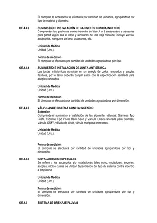 El cómputo de accesorios se efectuará por cantidad de unidades, agrupándose por
tipo de material y diámetro.
OE.4.4.3 SUMINISTRO E INSTALACIÓN DE GABINETES CONTRA INCENDIO
Comprenden los gabinetes contra incendio del tipo A o B empotrados o adosados
para pared según sea el caso y constaran de una caja metálica, incluye válvula,
accesorios, manguera de lona, accesorios, etc.
Unidad de Medida
Unidad (Und.).
Forma de medición
El cómputo se efectuará por cantidad de unidades agrupándose por tipo.
OE.4.4.4 SUMINISTRO E INSTALACIÓN DE JUNTA ANTISÍSMICA
Las juntas antisísmicas consisten en un arreglo de codos ranurados y acoples
flexibles, por lo tanto deberán cumplir estos con la especificación señalada para
acoples ranurados
Unidad de Medida
Unidad (Und.).
Forma de medición
El cómputo se efectuará por cantidad de unidades agrupándose por dimensión.
OE.4.4.5 VÁLVULAS DE SISTEMA CONTRA INCENDIO
Extensión
Comprende el suministro e Instalación de las siguientes válvulas: Siamesa Tipo
Poste, Hidrante Tipo Poste Barril Seco y Válvula Check ranurada para Siamesa,
Válvula OS&Y, válvula de alivio, válvula mariposa entre otras.
Unidad de Medida
Unidad (Und.).
Forma de medición
El cómputo se efectuará por cantidad de unidades agrupándose por tipo y
dimensión.
OE.4.4.6 INSTALACIONES ESPECIALES
Se refiere a los accesorios y/o instalaciones tales como: rociadores, soportes,
acoples, etc los cuales se utilizan dependiendo del tipo de sistema contra incendio
a emplearse.
Unidad de Medida
Unidad (Und.).
Forma de medición
El cómputo se efectuará por cantidad de unidades agrupándose por tipo y
dimensión.
OE.4.5 SISTEMA DE DRENAJE PLUVIAL
 