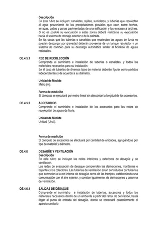 Descripción
En este rubro se incluyen: canaletas, rejillas, sumideros, y tuberías que recolectan
el agua proveniente de las precipitaciones pluviales que caen sobre techos,
terrazas, patios y zonas pavimentadas de una edificación y las evacuan a jardines.
Si no es posible su evacuación a estas zonas deberá realizarse su evacuación
hacia el sistema de drenaje exterior o de la calzada.
En los casos que las tuberías o canaletas que recolectan las aguas de lluvia no
puedan descargar por gravedad deberán proveerse de un tanque recolector y un
sistema de bombeo para su descarga automática similar al bombeo de aguas
residuales.
OE.4.5.1 RED DE RECOLECCIÓN
Comprende el suministro e instalación de tuberías o canaletas, y todos los
materiales necesarios para su instalación.
En el caso de tuberías de diversos tipos de material deberán figurar como partidas
independientes y de acuerdo a su diámetro.
Unidad de Medida
Metro (m).
Forma de medición
El cómputo se ejecutará por metro lineal sin descontar la longitud de los accesorios.
OE.4.5.2 ACCESORIOS
Comprende el suministro e instalación de los accesorios para las redes de
recolección de aguas de lluvia.
Unidad de Medida
Unidad (Und.).
Forma de medición
El cómputo de accesorios se efectuará por cantidad de unidades, agrupándose por
tipo de material y diámetro.
OE.4.6 DESAGÜE Y VENTILACIÓN
Descripción
En este rubro se incluyen las redes interiores y exteriores de desagüe y de
ventilación.
Las redes de evacuación de desague comprenden las derivaciones, montantes o
bajantes y los colectores. Las tuberías de ventilación están constituidas por tuberías
que acometen a la red interna de desagüe cerca de las trampas, estableciendo una
comunicación con el aire exterior, y constan igualmente, de derivaciones y columna
de ventilación.
OE.4.6.1 SALIDAS DE DESAGÜE
Comprende el suministro e instalación de tuberías, accesorios y todos los
materiales necesarios dentro de un ambiente a partir del ramal de derivación, hasta
llegar al punto de entrada del desagüe, donde se conectará posteriormente el
aparato sanitario
 