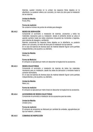 Además, quedan incluidos en la unidad, los espacios libres dejados en la
albañilería, su posterior relleno con concreto y la mano de obra para la instalación
de las tuberías.
Unidad de Medida
Punto (Pto).
Forma de medición
Se contará el número de puntos de entrada para desagüe.
OE.4.6.2 REDES DE DERIVACIÓN
Comprende el suministro e instalación de tuberías, accesorios y todos los
materiales necesarios para su instalación, desde el ambiente donde se ubica el
aparato sanitario hasta las redes colectoras incluyendo las montantes o bajantes,
para tuberías de desagüe y ventilación.
Además comprende los espacios libres dejados en la albañilería, su posterior
relleno con concreto y la mano de obra para la instalación de las tuberías
En el caso de tuberías de diversos tipos de material deberán figurar como partidas
independientes y de acuerdo a su diámetro.
Unidad de Medida
Metro (m).
Forma de Medición
El cómputo se ejecutará por metro sin descontar la longitud de los accesorios.
OE.4.6.3 REDES COLECTORAS
Comprende el suministro e instalación de tuberías de todos los materiales
necesarios para su instalación, desde las redes de derivación o montante hasta la
conexión domiciliaria.
En el caso de tuberías de diversos tipos de material deberán figurar como partidas
independientes y de acuerdo a su diámetro.
Unidad de Medida
Metro (m).
Forma de medición
El cómputo se ejecutará por metro lineal sin descontar la longitud de los accesorios.
OE.4.6.4 ACCESORIOS DE REDES COLECTORAS
Comprende el suministro e instalación de los accesorios para las redes.
Unidad de Medida
Unidad (Und.)
Forma de medición
El cómputo de accesorios se efectuará por cantidad de unidades, agrupándose por
tipo de material y diámetro.
OE.4.6.5 CÁMARAS DE INSPECCIÓN
 