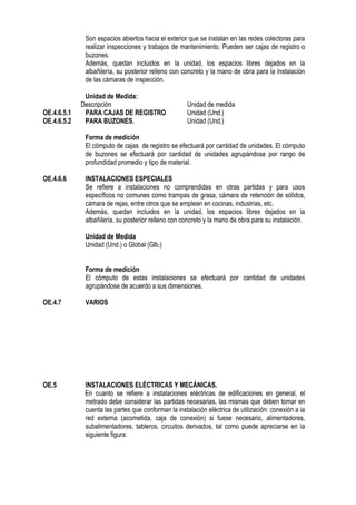 Son espacios abiertos hacia el exterior que se instalan en las redes colectoras para
realizar inspecciones y trabajos de mantenimiento. Pueden ser cajas de registro o
buzones.
Además, quedan incluidos en la unidad, los espacios libres dejados en la
albañilería, su posterior relleno con concreto y la mano de obra para la instalación
de las cámaras de inspección.
Unidad de Medida:
Descripción Unidad de medida
OE.4.6.5.1 PARA CAJAS DE REGISTRO Unidad (Und.)
OE.4.6.5.2 PARA BUZONES. Unidad (Und.)
Forma de medición
El cómputo de cajas de registro se efectuará por cantidad de unidades. El cómputo
de buzones se efectuará por cantidad de unidades agrupándose por rango de
profundidad promedio y tipo de material.
OE.4.6.6 INSTALACIONES ESPECIALES
Se refiere a instalaciones no comprendidas en otras partidas y para usos
específicos no comunes como trampas de grasa, cámara de retención de sólidos,
cámara de rejas, entre otros que se emplean en cocinas, industrias, etc.
Además, quedan incluidos en la unidad, los espacios libres dejados en la
albañilería, su posterior relleno con concreto y la mano de obra para su instalación.
Unidad de Medida
Unidad (Und.) o Global (Glb.)
Forma de medición
El cómputo de estas instalaciones se efectuará por cantidad de unidades
agrupándose de acuerdo a sus dimensiones.
OE.4.7 VARIOS
OE.5 INSTALACIONES ELÉCTRICAS Y MECÁNICAS.
En cuanto se refiere a instalaciones eléctricas de edificaciones en general, el
metrado debe considerar las partidas necesarias, las mismas que deben tomar en
cuenta las partes que conforman la instalación eléctrica de utilización: conexión a la
red externa (acometida, caja de conexión) si fuese necesario, alimentadores,
subalimentadores, tableros, circuitos derivados, tal como puede apreciarse en la
siguiente figura:
 