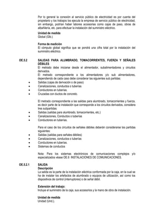 Por lo general la conexión al servicio público de electricidad es por cuenta del
propietario y los trabajos los ejecuta la empresa de servicio público de electricidad,
sin embargo, podrían haber labores accesorias como cajas de paso, obras de
albañilería, etc. para efectuar la instalación del suministro eléctrico.
Unidad de medida
Global (Glb.)
Forma de medición
El cómputo global significa que se pondrá una cifra total por la instalación del
suministro eléctrico.
OE.5.2 SALIDAS PARA ALUMBRADO, TOMACORRIENTES, FUERZA Y SEÑALES
DÉBILES
El metrado debe iniciarse desde el alimentador, subalimentadores y circuitos
derivados.
El metrado correspondiente a los alimentadores y/o sub alimentadores,
dependiendo de cada caso debe considerar las siguientes sub partidas:
 Salidas (cajas de derivación o de paso)
 Canalizaciones, conductos o tuberías
 Conductores en tuberías.
 Cruzadas con ductos de concreto.
El metrado correspondiente a las salidas para alumbrado, tomacorrientes y fuerza,
es decir parte de la instalación que corresponde a los circuitos derivados, considera
tres subpartidas:
 Salidas (salidas para alumbrado, tomacorrientes, etc.)
 Canalizaciones, Conductos o tuberías
 Conductores en tuberías.
Para el caso de los circuitos de señales débiles deberán considerarse las partidas
siguientes:
 Salidas (salidas para señales débiles)
 Canalizaciones, conductos o tuberías
 Conductores en tuberías.
 Sistemas de conductos
Nota: Para los sistemas electrónicos de comunicaciones complejos y/o
especializados véase OE.6 INSTALACIONES DE COMUNICACIONES.
OE.5.2.1 SALIDA
Descripción
La salida es la parte de la instalación eléctrica conformada por la caja, en la cual se
ha de instalar los artefactos de alumbrado o equipos de utilización, así como los
dispositivos de control (interruptores) o de señal débil.
Extensión del trabajo:
Incluye el suministro de la caja, sus accesorios y la mano de obra de instalación.
Unidad de medida
Unidad (Und.).
 
