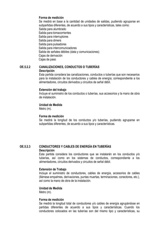Forma de medición
Se medirá en base a la cantidad de unidades de salidas, pudiendo agruparse en
subpartidas diferentes, de acuerdo a sus tipos y características, tales como:
Salida para alumbrado
Salida para tomacorrientes
Salida para interruptores
Salida para dimers
Salida para pulsadores
Salida para intercomunicadores
Salida de señales débiles (data y comunicaciones)
Cajas de derivación
Cajas de paso
OE.5.2.2 CANALIZACIONES, CONDUCTOS O TUBERÍAS
Descripción
Esta partida considera las canalizaciones, conductos o tuberías que son necesarios
para la instalación de los conductores y cables de energía; correspondiente a los
alimentadores, circuitos derivados y circuitos de señal débil.
Extensión del trabajo
Incluye el suministro de los conductos o tuberías, sus accesorios y la mano de obra
de instalación.
Unidad de Medida
Metro (m).
Forma de medición
Se medirá la longitud de los conductos y/o tuberías, pudiendo agruparse en
subpartidas diferentes, de acuerdo a sus tipos y características.
OE.5.2.3 CONDUCTORES Y CABLES DE ENERGÍA EN TUBERÍAS
Descripción
Esta partida considera los conductores que se instalarán en los conductos y/o
tuberías, así como en los sistemas de conductos, correspondiente a los
alimentadores, circuitos derivados y circuitos de señal débil.
Extensión de Trabajo
Incluye el suministro de conductores, cables de energía, accesorios de cables
(llámese empalmes, derivaciones, puntas muertas, terminaciones, conectores, etc.),
así como la mano de obra de la instalación.
Unidad de Medida
Metro (m).
Forma de medición
Se medirá la longitud total de conductores y/o cables de energía agrupándose en
partidas diferentes de acuerdo a sus tipos y características. Cuando los
conductores colocados en las tuberías son del mismo tipo y características, su
 