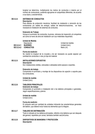 longitud se determina, multiplicando los metros de conductos o tubería por el
número de conductores, pudiendo agruparse en subpartidas diferentes, de acuerdo
a sus tipos y características.
OE.5.2.4 SISTEMAS DE CONDUCTOS
Descripción
Para efectos de protección mecánica, facilidad de instalación o remoción de los
conductores y/o cables de energía, cables de telecomunicaciones, se hace
necesaria la instalación de sistemas de conductos.
Extensión de Trabajo
Incluye el suministro de conductos, buzones, cámaras de inspección y/o empalmes
así como la mano de obra de instalación con sus materiales requeridos.
Unidad de Medida
Descripción Unidad de medida
OE.5.2.4.1 BUZONES Unidad (Und.)
OE.5.2.4.2 CONDUCTOS Metro (m)
Forma de medición
Se medirá la longitud de la cruzada y de ser necesaria se puede separar por
cantidad de conductos o vías y/o tipo de material.
OE.5.2.5 INSTALACIONES EXPUESTAS
Descripción
Son instalaciones visibles, colocadas o adosadas sobre apoyos o soportes.
Extensión de trabajo
Comprende el suministro y montaje de los dispositivos de sujeción o soporte para
los conductores.
Unidad de medida
Unidad (Und.)
OE.5.2.6 TABLEROS PRINCIPALES
Extensión de trabajo
Comprende el suministro e instalación del o los tableros principales o generales,
según especificaciones y planos.
Unidad de medida
Unidad (Und.)
Forma de medición
El cómputo será por cantidad de unidades indicando las características generales
del tablero, que deberá incluir todos los elementos que lo integran.
OE.5.2.7 TABLERO DE DISTRIBUCIÓN
Todo lo indicado en los tableros principales, referido a los tableros que van después
del general, repartidos por zonas, llamados también secUnd.arios.
OE.5.2.8 DISPOSITIVOS DE MANIOBRA Y PROTECCIÓN
Descripción
 
