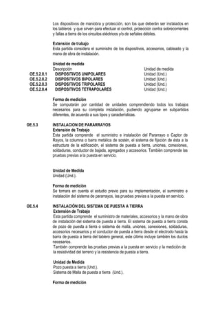 Los dispositivos de maniobra y protección, son los que deberán ser instalados en
los tableros y que sirven para efectuar el control, protección contra sobrecorrientes
y fallas a tierra de los circuitos eléctricos y/o de señales débiles.
Extensión de trabajo
Esta partida considera el suministro de los dispositivos, accesorios, cableado y la
mano de obra de instalación.
Unidad de medida
Descripción Unidad de medida
OE.5.2.8.1 DISPOSITIVOS UNIPOLARES Unidad (Und.)
OE.5.2.8.2 DISPOSITIVOS BIPOLARES Unidad (Und.)
OE.5.2.8.3 DISPOSITIVOS TRIPOLARES Unidad (Und.)
OE.5.2.8.4 DISPOSITIVOS TETRAPOLARES Unidad (Und.)
Forma de medición
Se computarán por cantidad de unidades comprendiendo todos los trabajos
necesarios para su completa instalación, pudiendo agruparse en subpartidas
diferentes, de acuerdo a sus tipos y características.
OE.5.3 INSTALACION DE PARARRAYOS
Extensión de Trabajo
Esta partida comprende el suministro e instalación del Pararrayo o Captor de
Rayos, la columna o barra metálica de sostén, el sistema de fijación de ésta a la
estructura de la edificación, el sistema de puesta a tierra, uniones, conexiones,
soldaduras, conductor de bajada, agregados y accesorios. También comprende las
pruebas previas a la puesta en servicio.
Unidad de Medida
Unidad (Und.).
Forma de medición
Se tomara en cuenta el estudio previo para su implementación, el suministro e
instalación del sistema de pararrayos, las pruebas previas a la puesta en servicio.
OE.5.4 INSTALACIÓN DEL SISTEMA DE PUESTA A TIERRA
Extensión de Trabajo
Esta partida comprende el suministro de materiales, accesorios y la mano de obra
de instalación del sistema de puesta a tierra. El sistema de puesta a tierra consta
de pozo de puesta a tierra o sistema de malla, uniones, conexiones, soldaduras,
accesorios necesarios y el conductor de puesta a tierra desde el electrodo hasta la
barra de puesta a tierra del tablero general, este último incluye también los ductos
necesarios.
También comprende las pruebas previas a la puesta en servicio y la medición de
la resistividad del terreno y la resistencia de puesta a tierra.
Unidad de Medida
Pozo puesta a tierra (Und.).
Sistema de Malla de puesta a tierra (Und.).
Forma de medición
 