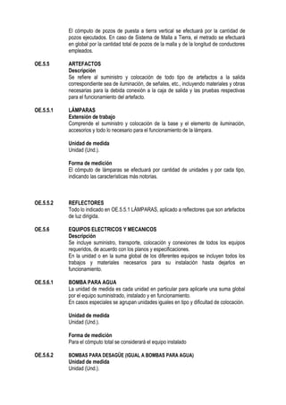 El cómputo de pozos de puesta a tierra vertical se efectuará por la cantidad de
pozos ejecutados. En caso de Sistema de Malla a Tierra, el metrado se efectuará
en global por la cantidad total de pozos de la malla y de la longitud de conductores
empleados.
OE.5.5 ARTEFACTOS
Descripción
Se refiere al suministro y colocación de todo tipo de artefactos a la salida
correspondiente sea de iluminación, de señales, etc., incluyendo materiales y obras
necesarias para la debida conexión a la caja de salida y las pruebas respectivas
para el funcionamiento del artefacto.
OE.5.5.1 LÁMPARAS
Extensión de trabajo
Comprende el suministro y colocación de la base y el elemento de iluminación,
accesorios y todo lo necesario para el funcionamiento de la lámpara.
Unidad de medida
Unidad (Und.).
Forma de medición
El cómputo de lámparas se efectuará por cantidad de unidades y por cada tipo,
indicando las características más notorias.
OE.5.5.2 REFLECTORES
Todo lo indicado en OE.5.5.1 LÁMPARAS, aplicado a reflectores que son artefactos
de luz dirigida.
OE.5.6 EQUIPOS ELECTRICOS Y MECANICOS
Descripción
Se incluye suministro, transporte, colocación y conexiones de todos los equipos
requeridos, de acuerdo con los planos y especificaciones.
En la unidad o en la suma global de los diferentes equipos se incluyen todos los
trabajos y materiales necesarios para su instalación hasta dejarlos en
funcionamiento.
OE.5.6.1 BOMBA PARA AGUA
La unidad de medida es cada unidad en particular para aplicarle una suma global
por el equipo suministrado, instalado y en funcionamiento.
En casos especiales se agrupan unidades iguales en tipo y dificultad de colocación.
Unidad de medida
Unidad (Und.).
Forma de medición
Para el cómputo total se considerará el equipo instalado
OE.5.6.2 BOMBAS PARA DESAGÜE (IGUAL A BOMBAS PARA AGUA)
Unidad de medida
Unidad (Und.).
 