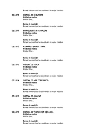 Para el cómputo total se considerará el equipo instalado
OE.5.6.10 SISTEMA DE SEGURIDAD
Unidad de medida
Unidad (Und.).
Forma de medición
Para el cómputo total se considerará el equipo instalado
OE.5.6.11 PROYECTORES Y PANTALLAS
Unidad de medida
Unidad (Und.).
Forma de medición
Para el cómputo total se considerará el equipo instalado
OE.5.6.12 CAMPANAS EXTRACTORAS
Unidad de medida
Unidad (Und.).
Forma de medición
Para el cómputo total se considerará el equipo instalado
OE.5.6.13 SISTEMA DE VAPOR
Unidad de medida
Unidad (Und.)
Forma de medición
Para el cómputo total se considerará el equipo instalado
OE.5.6.14 SISTEMA DE AIRE COMPRIMIDO
Unidad de medida
Unidad (Und.).
Forma de medición
Para el cómputo total se considerará el equipo instalado
OE.5.6.15 SISTEMA DE OXÍGENO
Unidad de medida
Unidad (Und.).
Forma de medición
Para el cómputo total se considerará el equipo instalado
OE.5.6.16 SISTEMA DE VENTILACIÓN MECÁNICA
Unidad de medida
Unidad (Und.).
Forma de medición
Para el cómputo total se considerará el equipo instalado
 