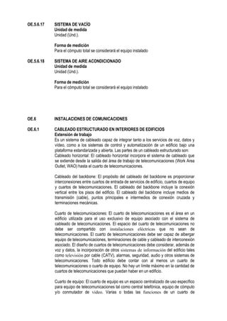 OE.5.6.17 SISTEMA DE VACÍO
Unidad de medida
Unidad (Und.).
Forma de medición
Para el cómputo total se considerará el equipo instalado
OE.5.6.18 SISTEMA DE AIRE ACONDICIONADO
Unidad de medida
Unidad (Und.).
Forma de medición
Para el cómputo total se considerará el equipo instalado
OE.6 INSTALACIONES DE COMUNICACIONES
OE.6.1 CABLEADO ESTRUCTURADO EN INTERIORES DE EDIFICIOS
Extensión de trabajo
Es un sistema de cableado capaz de integrar tanto a los servicios de voz, datos y
vídeo, como a los sistemas de control y automatización de un edificio bajo una
plataforma estandarizada y abierta. Las partes de un cableado estructurado son:
Cableado horizontal: El cableado horizontal incorpora el sistema de cableado que
se extiende desde la salida del área de trabajo de telecomunicaciones (Work Area
Outlet, WAO) hasta el cuarto de telecomunicaciones.
Cableado del backbone: El propósito del cableado del backbone es proporcionar
interconexiones entre cuartos de entrada de servicios de edificio, cuartos de equipo
y cuartos de telecomunicaciones. El cableado del backbone incluye la conexión
vertical entre los pisos del edificio. El cableado del backbone incluye medios de
transmisión (cable), puntos principales e intermedios de conexión cruzada y
terminaciones mecánicas.
Cuarto de telecomunicaciones: El cuarto de telecomunicaciones es el área en un
edificio utilizada para el uso exclusivo de equipo asociado con el sistema de
cableado de telecomunicaciones. El espacio del cuarto de telecomunicaciones no
debe ser compartido con instalaciones eléctricas que no sean de
telecomunicaciones. El cuarto de telecomunicaciones debe ser capaz de albergar
equipo de telecomunicaciones, terminaciones de cable y cableado de interconexión
asociado. El diseño de cuartos de telecomunicaciones debe considerar, además de
voz y datos, la incorporación de otros sistemas de información del edificio tales
como televisión por cable (CATV), alarmas, seguridad, audio y otros sistemas de
telecomunicaciones. Todo edificio debe contar con al menos un cuarto de
telecomunicaciones o cuarto de equipo. No hay un límite máximo en la cantidad de
cuartos de telecomunicaciones que puedan haber en un edificio.
Cuarto de equipo: El cuarto de equipo es un espacio centralizado de uso específico
para equipo de telecomunicaciones tal como central telefónica, equipo de cómputo
y/o conmutador de video. Varias o todas las funciones de un cuarto de
 
