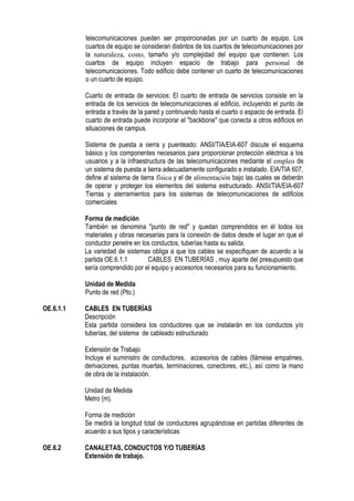 telecomunicaciones pueden ser proporcionadas por un cuarto de equipo. Los
cuartos de equipo se consideran distintos de los cuartos de telecomunicaciones por
la naturaleza, costo, tamaño y/o complejidad del equipo que contienen. Los
cuartos de equipo incluyen espacio de trabajo para personal de
telecomunicaciones. Todo edificio debe contener un cuarto de telecomunicaciones
o un cuarto de equipo.
Cuarto de entrada de servicios: El cuarto de entrada de servicios consiste en la
entrada de los servicios de telecomunicaciones al edificio, incluyendo el punto de
entrada a través de la pared y continuando hasta el cuarto o espacio de entrada. El
cuarto de entrada puede incorporar el "backbone" que conecta a otros edificios en
situaciones de campus.
Sistema de puesta a tierra y puenteado: ANSI/TIA/EIA-607 discute el esquema
básico y los componentes necesarios para proporcionar protección eléctrica a los
usuarios y a la infraestructura de las telecomunicaciones mediante el empleo de
un sistema de puesta a tierra adecuadamente configurado e instalado. EIA/TIA 607,
define al sistema de tierra física y el de alimentación bajo las cuales se deberán
de operar y proteger los elementos del sistema estructurado. ANSI/TIA/EIA-607
Tierras y aterramientos para los sistemas de telecomunicaciones de edificios
comerciales
Forma de medición
También se denomina "punto de red" y quedan comprendidos en él todos los
materiales y obras necesarias para la conexión de datos desde el lugar en que el
conductor penetre en los conductos, tuberías hasta su salida.
La variedad de sistemas obliga a que los cables se especifiquen de acuerdo a la
partida OE.6.1.1 CABLES EN TUBERÍAS , muy aparte del presupuesto que
sería comprendido por el equipo y accesorios necesarios para su funcionamiento.
Unidad de Medida
Punto de red (Pto.)
OE.6.1.1 CABLES EN TUBERÍAS
Descripción
Esta partida considera los conductores que se instalarán en los conductos y/o
tuberías, del sistema de cableado estructurado
Extensión de Trabajo
Incluye el suministro de conductores, accesorios de cables (llámese empalmes,
derivaciones, puntas muertas, terminaciones, conectores, etc.), así como la mano
de obra de la instalación.
Unidad de Medida
Metro (m).
Forma de medición
Se medirá la longitud total de conductores agrupándose en partidas diferentes de
acuerdo a sus tipos y características
OE.6.2 CANALETAS, CONDUCTOS Y/O TUBERÍAS
Extensión de trabajo.
 