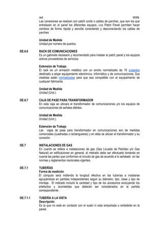 red WAN.
Las conexiones se realizan con patch cords o cables de parcheo, que son los que
entrelazan en el panel los diferentes equipos. Los Patch Panel permiten hacer
cambios de forma rápida y sencilla conectando y desconectando los cables de
parcheo
Unidad de Medida
Unidad por número de puertos.
OE.6.6 RACK DE COMUNICACIONES
Es un gabinete necesario y recomendado para instalar el patch panel y los equipos
activos proveedores de servicios.
Extensión de Trabajo
El rack es un armazón metálico con un ancho normalizado de 19 pulgadas
destinado a alojar equipamiento electrónico, informático y de comunicaciones. Sus
medidas están normalizadas para que sea compatible con el equipamiento de
cualquier fabricante.
Unidad de Medida
Unidad (Und.).
OE.6.7 CAJA DE PASE PARA TRANSFORMADOR
En esta caja se ubicara el transformador de comunicaciones y/o los equipos de
comunicaciones de señales débiles.
Unidad de Medida
Unidad (Und.).
Extensión de Trabajo
Las cajas de pase para transformador en comunicaciones son de medidas
comerciales (cuadradas o rectangulares) y en ellas se ubican el transformador y su
conexión.
OE.7 INSTALACIONES DE GAS
En cuanto se refiere a instalaciones de gas (Gas Licuado de Petróleo y/o Gas
Natural) en edificaciones en general, el metrado debe ser efectuado tomando en
cuenta las partes que conforman el circuito de gas de acuerdo a lo señalado en las
normas y reglamentos nacionales vigentes.
OE.7.1 TUBERÍAS
Forma de medición
El cómputo será midiendo la longitud efectiva en las tuberías a instalarse
agrupándose en partidas independientes según su diámetro, tipo, clase y tipo de
montaje. El metrado incluirá la cantidad y tipo de los accesorios excluyendo los
artefactos y acometidas que deberán ser considerados en la partida
correspondiente.
OE.7.1.1 TUBERÍA A LA VISTA
Descripción
Es la que no está en contacto con el suelo ni esta empotrada o embebida en la
pared.
 
