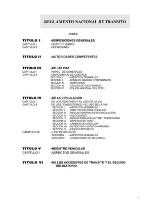 1 
REGLAMENTO NACIONAL DE TRANSITO 
INDICE 
TIITULO II --DISPOSICIONES GENERALES 
CAPITULO I -OBJETO Y AMBITO 
CAPITULO II -DEFINICIONES 
TIITULO IIII --AUTORIDADES COMPETENTES 
TIITULO IIIIII --DE LAS VIAS 
CAPITULO I -ASPECTOS GENERALES 
CAPITULO II -DISPOSITIVOS DE CONTROL 
SECCION I -ASPECTOS GENERALES 
SECCION II -SEÑALES, MARCAS Y DISPOSITIVOS 
SECCION III -SEMÁFOROS 
SECCION IV -CRUCES DE VIAS FERREAS 
SECCION V -POLICÍA NACIONAL DEL PERÚ 
TIITULO IIV --DE LA CIRCULACION 
CAPITULO I -DE LOS PEATONES Y EL USO DE LA VIA 
CAPITULO II -DE LOS CONDUCTORES Y EL USO DE LA VIA 
SECCION I -ASPECTOS GENERALES 
SECCION II -HABILITACIÓN PARA CONDUCIR 
SECCION III -REGLAS GENERALES DE CIRCULACIÓN 
SECCION IV -VELOCIDADES 
SECCION V -REGLAS PARA ADELANTAR O SOBREPASAR 
SECCION VI -DERECHO DE PASO 
SECCION VII -CAMBIOS DE DIRECCIÓN 
SECCION VIII -DETENCIÓN Y ESTACIONAMIENTO 
SECCION IX -CASOS ESPECIALES 
CAPITULO III - LOS VEHICULOS 
SECCION I -ASPECTOS GENERALES 
SECCION II -CONDICIONES DE SEGURIDAD 
TIITULO V --REGISTRO VEHICULAR 
CAPITULO I -ASPECTOS GENERALES 
TIITULO VII --DE LOS ACCIDENTES DE TRANSITO Y EL SEGURO 
OBLIGATORIO 
 