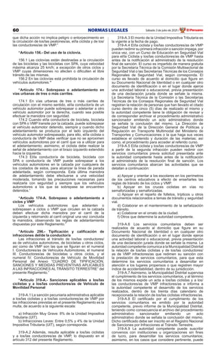 60 NORMAS LEGALES Sábado 3 de julio de 2021 El Peruano
/
que dicha acción no implica peligro o entorpecimiento en
la circulación de los/las peatones/as, el/la ciclista y de los/
las conductores/as de VMP.”
“Artículo 156.- Del uso de la ciclovía.
156.1 Las ciclovías están destinadas a la circulación
de las bicicletas y las bicicletas con SPA, cuya velocidad
máxima alcanza 25 km/h; a excepción de otros ciclos y
VMP cuyas dimensiones no afecten o dificulten el libre
tránsito de las mismas.
156.2 En las ciclovías está prohibida la circulación de
vehículos automotores.”
“Artículo 174.- Sobrepaso o adelantamiento en
vías urbanas de tres o más carriles.
174.1 En vías urbanas de tres o más carriles de
circulación con el mismo sentido, el/la conductor/a de un
vehículo automotor puede sobrepasar o adelantar a otro
vehículo automotor por la derecha, cuando sea posible
efectuar la maniobra con seguridad.
174.2 Cuando el/la conductor/a de bicicleta, bicicleta
con SPA o VMP transite por la calzada, puede sobrepasar
al vehículo automotor detenido, siempre y cuando dicho
adelantamiento se produzca por el lado izquierdo del
vehículo automotor sobrepasado, para ello, el/la ciclista o
conductor/a de VMP debe verificar que no se aproximen
vehículos automotores por el carril que va a utilizar para
el adelantamiento; asimismo, el ciclista debe realizar la
señal de adelantamiento con el brazo izquierdo extendido
hacia la izquierda.
174.3 El/la conductor/a de bicicleta, bicicleta con
SPA o conductor/a de VMP puede sobrepasar a los
vehículos automotores en la calzada por cualquiera de
los costados de estos, para alcanzar la línea de parada
adelantada, según corresponda. Esta última maniobra
de adelantamiento debe efectuarse a una velocidad
moderada, tomando las precauciones necesarias para
realizarla con seguridad y siempre que los vehículos
automotores a los que se sobrepase se encuentren
detenidos.”
“Artículo 174-A. Sobrepaso o adelantamiento a
ciclos y VMP
Los vehículos automotores que adelanten o
sobrepasen a ciclos o VMP que circulen en la calzada
deben efectuar dicha maniobra por el carril de la
izquierda y retornando al carril original una vez concluida
la maniobra, observando las reglas de adelantamiento
dispuestas por este Reglamento.”
“Artículo 296.- Tipificación y calificación de
infracciones del/de la conductor/a
Las infracciones al tránsito de los/las conductores/
as de vehículos automotores, de bicicletas u otros ciclos,
así como de VMP son las que se figuran en el numeral
I. Conductores/as de Vehículos Automotores, el numeral
III. Conductores/as de bicicletas u otros ciclos, y el
numeral IV. Conductores/as de Vehículo de Movilidad
Personal del Anexo “CUADRO DE TIPIFICACIÓN,
SANCIONES Y MEDIDAS PREVENTIVAS APLICABLES
A LAS INFRACCIONES AL TRÁNSITO TERRESTRE” del
presente Reglamento.”
“Artículo 319-A.- Sanciones aplicables a los/las
ciclistas y a los/las conductores/as de Vehículo de
Movilidad Personal
319-A.1 La sanción pecuniaria administrativa aplicable
a los/las ciclistas y a los/las conductores/as de VMP por
las infracciones previstas en el presente Reglamento es la
multa, de acuerdo a la siguiente escala:
a) Infracción Muy Grave: 8% de la Unidad Impositiva
Tributaria (UIT).
b) Infracciones Leves: Entre 0,5% y 4% de la Unidad
Impositiva Tributaria (UIT), según corresponda.
319-A.2 Además, resulta aplicable a los/las ciclistas
y a los/las conductores/as de VMP, lo dispuesto en el
artículo 312 del presente Reglamento.
319-A.3 El monto de la Unidad Impositiva Tributaria es
la vigente a la fecha de pago.
319-A.4 El/la ciclista y los/las conductores/as de VMP
pueden redimir su primera infracción o sanción impaga, por
única vez, con un Curso de Educación en Seguridad Vial
para el/la Ciclista y los/las conductores/as de VMP hasta
antes de la notificación al administrado de la resolución
final de sanción. El curso es impartido de manera gratuita
por la Secretaría Técnica de la Comisión Multisectorial de
Seguridad Vial o las Secretarías Técnicas de los Consejos
Regionales de Seguridad Vial, según corresponda. El
curso es llevado de acuerdo al domicilio que figure en
su Documento Nacional de Identidad o en cualquier otro
documento de identificación o en el lugar donde ejerce
una actividad laboral o educacional, previa presentación
de una declaración jurada donde se señale la misma.
La Secretaría Técnica de la Comisión o las Secretarías
Técnicas de los Consejos Regionales de Seguridad Vial
registran la relación de personas que han llevado el citado
curso dentro de cinco (5) días de realizado el mismo y
la autoridad competente tiene la obligación de revisar y
de corresponder archivar el procedimiento administrativo
sancionador emitiendo un acto administrativo donde
se señala la conclusión del mismo. La Dirección de
Seguridad Vial de la Dirección General de Políticas y
Regulación en Transporte Multimodal del Ministerio de
Transportes y Comunicaciones o la que haga sus veces
establece el contenido y duración de las materias; así
como, el procedimiento para acceder al referido curso.
319-A.5 El/la ciclista y los/las conductores/as de VMP
a partir de la segunda infracción pueden redimir con
servicios comunitarios previa solicitud presentada ante
la autoridad competente hasta antes de la notificación
al administrado de la resolución final de sanción. Los
servicios comunitarios abarcan las actividades que se
detallan a continuación:
a) Apoyar y orientar a los escolares en los perímetros
de los centros educativos a efecto de enseñarles las
reglas de tránsito de los ciclos y VMP.
b) Apoyar en los cruces ciclistas en vías no
semaforizadas y semaforizadas.
c) Apoyar en el reparto de folletos, trípticos u otros
documentos relacionados a temas de tránsito y seguridad
vial.
d) Colaborar en el mantenimiento de la señalización
de tránsito.
e) Colaborar en el ornato de la ciudad.
f) Otros que determine la autoridad competente.
319-A.6 Los servicios comunitarios deben ser
realizados de acuerdo al domicilio que figure en su
Documento Nacional de Identidad o en cualquier otro
documento de identificación o en el lugar donde ejerce
una actividad laboral o educacional, previa presentación
de una declaración jurada donde se señale la misma. La
autoridad competente comunica a la Municipalidad Distrital
la relación de los/las ciclistas y de los/las conductores/
as de VMP infractores/as que redimen su sanción con
la prestación de servicios comunitarios, para que esta
determine los servicios comunitarios a desarrollar en
atención a los lugares propensos o que registren mayor
índice de accidentabilidad, dentro de su jurisdicción.
319-A.7 Asimismo, la Municipalidad Distrital supervisa
el cumplimiento de los servicios comunitarios, y al término
de los mismos expide un acta a los/las ciclistas y a los/
las conductores/as de VMP infractores/as e informa a
la autoridad competente el desarrollo de los servicios
realizados, dentro de los treinta días calendario de
recepcionada la relación de los/las ciclistas infractores/as.
319-A.8 El certificado por el cumplimiento de los
servicios comunitarios es emitido por la autoridad
competente, previo informe de la Municipalidad Distrital,
teniendo como consecuencia el archivo del procedimiento
administrativo sancionador emitiendo un acto
administrativo donde se señala la conclusión del mismo.
Dicho certificado debe ser inscrito en el Registro Nacional
de Sanciones por Infracciones al Tránsito Terrestre.
319-A.9 La autoridad competente puede suscribir
convenios con instituciones u organizaciones sin fines
de lucro, para desarrollar los servicios comunitarios;
asimismo, en los casos que considere pertinente, puede
 