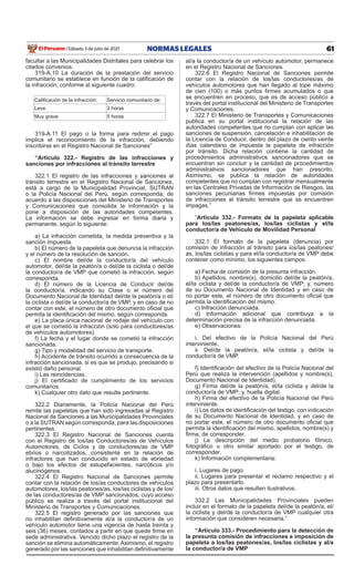 61
NORMAS LEGALES
Sábado 3 de julio de 2021
El Peruano /
facultar a las Municipalidades Distritales para celebrar los
citados convenios.
319-A.10 La duración de la prestación del servicio
comunitario se establece en función de la calificación de
la infracción, conforme al siguiente cuadro:
Calificación de la infracción: Servicio comunitario de:
Leve 3 horas
Muy grave 5 horas
319-A.11 El pago o la forma para redimir el pago
implica el reconocimiento de la infracción, debiendo
inscribirse en el Registro Nacional de Sanciones”
“Artículo 322.- Registro de las infracciones y
sanciones por infracciones al tránsito terrestre
322.1 El registro de las infracciones y sanciones al
tránsito terrestre en el Registro Nacional de Sanciones,
está a cargo de la Municipalidad Provincial, SUTRAN
o la Policía Nacional del Perú, según corresponda, de
acuerdo a las disposiciones del Ministerio de Transportes
y Comunicaciones que consolida la información y la
pone a disposición de las autoridades competentes.
La información se debe ingresar en forma diaria y
permanente, según lo siguiente:
a) La infracción cometida, la medida preventiva y la
sanción impuesta.
b) El número de la papeleta que denuncia la infracción
y el número de la resolución de sanción.
c) El nombre del/de la conductor/a del vehículo
automotor, del/de la peatón/a o del/de la ciclista o del/de
la conductor/a de VMP que cometió la infracción, según
corresponda.
d) El número de la Licencia de Conducir del/de
la conductor/a, indicando su Clase o el número del
Documento Nacional de Identidad del/de la peatón/a o el/
la ciclista o del/de la conductor/a de VMP, y en caso de no
contar con este, el número de otro documento oficial que
permita la identificación del mismo, según corresponda.
e) La placa única nacional de rodaje del vehículo con
el que se cometió la infracción (solo para conductores/as
de vehículos automotores).
f) La fecha y el lugar donde se cometió la infracción
sancionada.
g) Tipo y modalidad del servicio de transporte.
h) Accidente de tránsito ocurrido a consecuencia de la
infracción sancionada, si es que se produjo, precisando si
existió daño personal.
i) Las reincidencias.
j) El certificado de cumplimiento de los servicios
comunitarios.
k) Cualquier otro dato que resulte pertinente.
322.2 Diariamente, la Policía Nacional del Perú
remite las papeletas que han sido ingresadas al Registro
Nacional de Sanciones a las Municipalidades Provinciales
o a la SUTRAN según corresponda, para las disposiciones
pertinentes.
322.3 El Registro Nacional de Sanciones cuenta
con el Registro de los/las Conductores/as de Vehículos
Automotores, de Ciclos y de conductores/as de VMP
ebrios o narcotizados, consistente en la relación de
infractores que han conducido en estado de ebriedad
o bajo los efectos de estupefacientes, narcóticos y/o
alucinógenos.
322.4 El Registro Nacional de Sanciones permite
contar con la relación de los/as conductores de vehículos
automotores, los/las peatones/as, los/las ciclistas y de los/
de las conductores/as de VMP sancionados, cuyo acceso
público se realiza a través del portal institucional del
Ministerio de Transportes y Comunicaciones.
322.5 El registro generado por las sanciones que
no inhabilitan definitivamente al/a la conductor/a de un
vehículo automotor tiene una vigencia de hasta treinta y
seis (36) meses, contados a partir en que quede firme en
sede administrativa. Vencido dicho plazo el registro de la
sanción se elimina automáticamente.Asimismo, el registro
generado por las sanciones que inhabilitan definitivamente
al/a la conductor/a de un vehículo automotor, permanece
en el Registro Nacional de Sanciones.
322.6 El Registro Nacional de Sanciones permite
contar con la relación de los/las conductores/as de
vehículos automotores que han llegado al tope máximo
de cien (100) o más puntos firmes acumulados o que
se encuentren en proceso, que es de acceso público a
través del portal institucional del Ministerio de Transportes
y Comunicaciones.
322.7 El Ministerio de Transportes y Comunicaciones
publica en su portal institucional la relación de las
autoridades competentes que no cumplan con aplicar las
sanciones de suspensión, cancelación e inhabilitación de
la Licencia de Conducir, dentro del plazo de ciento veinte
días calendario de impuesta la papeleta de infracción
por tránsito. Dicha relación contiene la cantidad de
procedimientos administrativos sancionadores que se
encuentran sin concluir y la cantidad de procedimientos
administrativos sancionadores que han prescrito.
Asimismo, se publica la relación de autoridades
competentes que no cumplan con registrar mensualmente
en las Centrales Privadas de Información de Riesgos, las
sanciones pecuniarias firmes impuestas por comisión
de infracciones al tránsito terrestre que se encuentren
impagas.”
“Artículo 332.- Formato de la papeleta aplicable
para los/las peatones/as, los/las ciclistas y el/la
conductor/a de Vehículo de Movilidad Personal
332.1 El formato de la papeleta (denuncia) por
comisión de infracción al tránsito para los/las peatones/
as, los/las ciclistas y para el/la conductor/a de VMP debe
contener como mínimo, los siguientes campos:
a) Fecha de comisión de la presunta infracción.
b) Apellidos, nombre(s), domicilio del/de la peatón/a,
el/la ciclista y del/de la conductor/a de VMP; y, número
de su Documento Nacional de Identidad y en caso de
no portar este, el número de otro documento oficial que
permita la identificación del mismo.
c) Infracción denunciada.
d) Información adicional que contribuya a la
determinación precisa de la infracción denunciada.
e) Observaciones:
i. Del efectivo de la Policía Nacional del Perú
interviniente.
ii. Del/de la peatón/a, el/la ciclista y del/de la
conductor/a de VMP.
f) Identificación del efectivo de la Policía Nacional del
Perú que realiza la intervención (apellidos y nombre(s),
Documento Nacional de Identidad).
g) Firma del/de la peatón/a, el/la ciclista y del/de la
conductor/a de VMP; y, huella digital.
h) Firma del efectivo de la Policía Nacional del Perú
interviniente.
i) Los datos de identificación del testigo, con indicación
de su Documento Nacional de Identidad, y en caso de
no portar este, el número de otro documento oficial que
permita la identificación del mismo, apellidos, nombre(s) y
firma, de corresponder.
j) La descripción del medio probatorio fílmico,
fotográfico u otro similar aportado por el testigo, de
corresponder.
k) Información complementaria:
i. Lugares de pago.
ii. Lugares para presentar el reclamo respectivo y el
plazo para presentarlo.
iii. Otros datos que resulten ilustrativos.
332.2 Las Municipalidades Provinciales pueden
incluir en el formato de la papeleta del/de la peatón/a, el/
la ciclista y del/de la conductor/a de VMP cualquier otra
información que consideren necesaria.”
“Artículo 333.- Procedimiento para la detección de
la presunta comisión de infracciones e imposición de
papeleta a los/las peatones/as, los/las ciclistas y al/a
la conductor/a de VMP
 