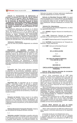 63
NORMAS LEGALES
Sábado 3 de julio de 2021
El Peruano /
(...)
Artículo 2.- Incorporación de definiciones al
artículo 2, el artículo 2-A, la Sección I-B del Capítulo
II del Título IV, el artículo 164-A, los literales e), f),
g y h) al artículo 269 y el Numeral IV. Conductores/
as de Vehículos de Movilidad Personal al Anexo
“CUADRO DE TIPIFICACIÓN, SANCIONES Y MEDIDAS
PREVENTIVAS APLICABLES A LAS INFRACCIONES
AL TRÁNSITO TERRESTRE” al Reglamento Nacional
de Tránsito, aprobado por Decreto Supremo Nº 033-
2001-MTC.
Incorpóranse definiciones al artículo 2, el artículo
2-A, la Sección I-B del Capítulo II del Título IV, el artículo
164-A, los literales e), f), g y h) al artículo 269 y el
Numeral IV. Conductores/as de Vehículos de Movilidad
Personal al Anexo “CUADRO DE TIPIFICACIÓN,
SANCIONES Y MEDIDAS PREVENTIVAS APLICABLES
A LAS INFRACCIONES AL TRÁNSITO TERRESTRE” al
Reglamento Nacional de Tránsito, aprobado por Decreto
Supremo Nº 033-2001-MTC, en los términos siguientes.
“Artículo 2.- Definiciones
Para los fines del presente Reglamento se entiende
por:
(...)
Dispositivos o aparatos eléctricos de
entretenimiento o desplazamiento: Son aquellos que
cuentan con un motor eléctrico que los propulsa a una
velocidad máxima de construcción de hasta 12 km/h.
Dichos dispositivos eléctricos pueden circular o usarse por
la acera o vereda como extensión del concepto de peatón
(silla de ruedas eléctrica para personas con discapacidad,
vehículo a escala eléctrico, carros de compra eléctricos,
andadores eléctricos). Los Dispositivos o aparatos
eléctricos de entretenimiento o desplazamiento no forman
parte de la clasificación vehicular establecida en el Anexo
I del RNV.
(...)
Educación vial: Toda acción educativa orientada
al desarrollo de conocimientos, habilidades, valores y
actitudes para mejorar el comportamiento de los diferentes
usuarios de las vías (peatones/as, ciclistas, pasajeros/as,
conductores/as de vehículos automotores, conductores
de VMP) con la finalidad de mejorar la convivencia entre
éstos durante su desplazamiento en el espacio público.
(...)
Seguridad Vial: La seguridad vial es un proceso
integral y sistemático donde se articulan y ejecutan
políticas, planes, estrategias, normas, procedimientos y
actividades orientadas a proteger a todas las personas
usuarias del sistema de tránsito y su entorno para evitar
la ocurrencia de siniestros de tránsito y con ello reducir la
incidencia y consecuencia de las lesiones y/ muertes que
resultan de éstos.
(...)
Siniestro de tránsito: Hecho causal en vía pública
o vía privada con acceso público que ocurre por la
interacción entre diferentes factores identificables que
involucre uno o más vehículos; en el que resulte lesionada
o fallecida al menos una persona, y/o se ocasionen daños
materiales.
(...)
Sistema Nacional de Transporte Terrestre: Sistema
de vías públicas de transporte terrestre vehicular.
(...)
Vehículos a escala: Entiéndase a aquellos vehículos
de juguete construidos a un tamaño menor que el original
y con asiento(s) para niños, los cuales se propulsan por
un pequeño motor eléctrico o por tracción humana. Los
Vehículos de escala no forman parte de la clasificación
vehicular establecida en el Anexo I del RNV.
Vehículo de Movilidad Personal (VMP): Es aquel
vehículo equipado con un motor eléctrico que se desplaza
a una velocidad mayor a 12 km/h y una velocidad máxima
de construcción hasta 25 km/h. El VMP no forma parte
de la clasificación vehicular establecida en el Anexo I del
RNV.”
“Artículo 2-A.- Abreviaturas.
Para la aplicación del presente Reglamento, se utiliza
las siguientes abreviaturas:
2-A.1 RENIEC: Registro Nacional de Identificación y
Estado Civil.
2-A.2 RNV: Reglamento Nacional de Vehículos,
aprobado por Decreto Supremo Nº 058-2003-MTC.
2-A.3 SNTT: Sistema Nacional de Transporte Terrestre.
2-A.4 SUTRAN: Superintendencia de Transporte de
Personas, Carga y Mercancías.
2-A.5 VMP: Vehículo de Movilidad Personal”
“TÍTULO IV
DE LA CIRCULACIÓN
(...)
CAPÍTULO II
DE LOS/LAS CONDUCTORES/AS
Y EL USO DE LA VÍA
(...)
SECCIÓN I-B
CIRCULACIÓN EN VEHÍCULO DE MOVILIDAD
PERSONAL
Artículo 106-J.- Normas generales de circulación
en Vehículo de Movilidad Personal.
106-J.1. El/la conductor/a de un VMP debe
acatar las disposiciones reglamentarias que rigen el
tránsito; así como, los dispositivos de regulación del
tránsito y asumir las responsabilidades que deriven
del incumplimiento de dichas disposiciones, excepto
aquello que por su naturaleza no les sean aplicables;
salvo que, reciban instrucciones en contrario de un
efectivo de la Policía Nacional del Perú asignado al
control del tránsito.
106-J.2Sonaplicablesalos/lasconductores/asdeVMP
las infracciones y sanciones contenidas en el Numeral IV.
CONDUCTORES/AS DE VEHÍCULOS DE MOVILIDAD
PERSONAL del Anexo “CUADRO DE TIPIFICACIÓN,
SANCIONES Y MEDIDAS PREVENTIVAS APLICABLES
A LAS INFRACCIONES AL TRÁNSITO TERRESTRE”,
del presente Reglamento.
106-J.3 El/la conductor/a de un VMP mientras esté
conduciendo no debe hacer uso de ningún dispositivo
móvil u objeto portátil con las manos. Cuando el VMP
esté detenido, el uso de los dispositivos móviles u objetos
portátiles con las manos está permitido.
Artículo 106-K. Derecho de paso de los/las
conductores/as de Vehículo de Movilidad Personal
106-K.1 El/la conductor/a de VMP tiene preferencia de
paso respecto a vehículos automotores en los siguientes
casos:
a) Cuando circule por una infraestructura vial; y,
b) Cuando el vehículo automotor gire a la derecha
o izquierda para entrar en otra vía, en los supuestos
permitidos, existiendo un/a conductor/a de VMP en sus
proximidades.
 