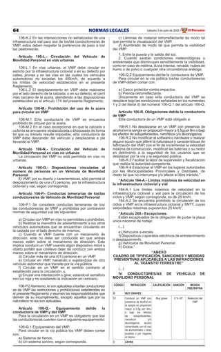 64 NORMAS LEGALES Sábado 3 de julio de 2021 El Peruano
/
106-K.2 En las intersecciones no señalizadas de una
infraestructura vial para uso de los/las conductores/as de
VMP, estos deben respetar la preferencia de paso a los/
las peatones/as.
Artículo 106-L.- Circulación del Vehículo de
Movilidad Personal en vías urbanas
106-L.1 En vías urbanas, el VMP debe circular en
estricto por la infraestructura ciclovial o en su defecto por
calles, jirones y en las vías en las cuales los vehículos
automotores no excedan los 40Km/h, de acuerdo a
los límites de velocidad establecidos en el presente
Reglamento.
106-L.2 El desplazamiento en VMP debe realizarse
por el lado derecho de la calzada, o en su defecto, el carril
más cercano de la acera, atendiendo a las disposiciones
establecidas en el artículo 174 del presente Reglamento.
Artículo 106-M.- Prohibición del uso de la acera
para circular en VMP
106-M.1 El/la conductor/a de VMP se encuentra
prohibido de circular por la acera.
106-M.2 En el caso excepcional en que la calzada o
ciclovía se encuentre obstaculizada o bloqueada de forma
tal que su tránsito resulte imposible, el/la conductor/a de
VMP debe descender del vehículo y desplazarse a pie
llevando el VMP.
Artículo 106-N.- Circulación del Vehículo de
Movilidad Personal en vías no urbanas
La circulación del VMP no está permitida en vías no
urbanas.
Artículo 106-O.- Disposiciones vinculadas al
número de personas en un Vehículo de Movilidad
Personal
El VMP, por su diseño y características, sólo permite el
desplazamiento de una (1) persona, por la infraestructura
ciclovial y vial, según corresponda.
Artículo 106-P.- Conductas temerarias de los/las
conductores/as de Vehículo de Movilidad Personal
106-P.1 Se considera conductas temerarias de los/
las conductores/as de VMP y prohibidas por contravenir
normas de seguridad vial las siguientes:
a) Circular con VMP en vías no permitidas o prohibidas.
b) Realizar la maniobra de adelantamiento a los otros
vehículos automotores que se encuentran circulando en
la calzada por el lado derecho de mismos.
c) Cuando el VMP cuente con un mecanismo de
dirección, este no debe ser conducido sin que ambas
manos estén sobre el mecanismo de dirección. Esto
implica conducir un VMP usando algún dispositivo móvil u
objeto portátil que conlleve dejar de conducir con ambas
manos sobre el mecanismo de dirección.
d) Circular más de una (01) persona en un VMP.
e) Circular en VMP, haciendo o sujetándose de otro
vehículo automotor que transite por la vía pública.
f) Circular en un VMP en el sentido contrario al
establecido para la circulación; y,
g) Cruzar una intersección o girar, estando el semáforo
con luz roja y no existiendo la indicación en contrario.
106-P.2Asimismo, le son aplicables a los/las conductores/
as de VMP las restricciones y prohibiciones establecidas en
el presente Reglamento y asumen las responsabilidades que
deriven de su incumplimiento, excepto aquellos que por su
naturaleza no les son aplicables.
Artículo 106-Q.- Equipamiento del/de la
conductor/a de VMP y del VMP
Para la circulación en un VMP es obligatorio que los/
las conductores/as cuenten con el siguiente equipamiento:
106-Q.1 Equipamiento del VMP.
Para circular en la vía pública los VMP deben contar
con:
a) Sistema de frenos.
b) Un sistema sonoro, según corresponda.
c) Láminas de material retrorreflectante de modo tal
que permita la visualización del VMP.
d) Alumbrado de modo tal que permita la visibilidad
del VMP:
1. Entre la puesta y la salida del sol.
2. Cuando existan condiciones meteorológicas o
ambientales que disminuyan sensiblemente la visibilidad,
como en caso de neblina, lluvia intensa, nevada, nubes de
humo o de polvo o cualquier otra circunstancia análoga.
106-Q.2 Equipamiento del/de la conductor/a de VMP.
Para circular en la vía pública los/las conductores/as
de VMP deben contar con:
a) Casco protector contra impactos.
b) Prenda retrorreflectante.
Únicamente en caso el/la conductor/a del VMP se
desplace bajo las condiciones señaladas en los numerales
1 y 2 del literal d) del numeral 106-Q.1 del artículo 106-Q.
Artículo 106-R. Obligaciones del/de la conductor/a
de VMP
El/la conductor/a de un VMP está obligado a:
106-R.1 No desplazarse en un VMP con presencia de
alcohol en la sangre en proporción mayor a 0.5g por litro o bajo
los efectos de estupefacientes, narcóticos y/o alucinógenos.
106-R.2 No modificar el software o hardware o realizar
alguna acción que altere la naturaleza y características de
fabricación del VMP, con el fin de incrementar la velocidad
máxima de construcción, modificar las baterías o su motor
en detrimento a la seguridad de los usuarios que se
desplazan por la vía y la seguridad pública.
106-R.3 Facilitar la labor de supervisión y fiscalización
que realice la autoridad competente.
106-R.4 Estacionar el VMP en los lugares autorizados
por las Municipalidades Provinciales y Distritales, de
modo tal que no interrumpa y/o afecte el libre tránsito.”
“Artículo 164-A.- Límites máximos de velocidad en
la infraestructura ciclovial y vial
164-A.1 Los límites máximos de velocidad en la
infraestructura ciclovial y vial para la circulación de los
ciclos y VMP, según corresponda, es de 25 km/h.
164-A.2 Se encuentra prohibido la circulación de los
ciclos y VMP en la infraestructura ciclovial y SNTT, cuyas
velocidades máximas superen los 25 km/h”.
“Artículo 269.- Excepciones.
Están exceptuados de la obligación de portar la placa
única nacional de rodaje:
(...)
e) Vehículos a escala.
f) Dispositivos o aparatos eléctricos de entretenimiento
o desplazamiento.
g) Vehículos de Movilidad Personal.
h) Ciclos.”
“ANEXO
CUADRO DE TIPIFICACIÓN, SANCIONES Y MEDIDAS
PREVENTIVAS APLICABLES A LAS INFRACCIONES
AL TRÁNSITO TERRESTRE”
(...)
IV. CONDUCTORES/AS DE VEHÍCULO DE
MOVILIDAD PERSONAL
CÓDIGO INFRACCIÓN CALIFICACIÓN SANCIÓN MEDIDA
PREVENTIVA
D MUY GRAVES
D1 Conducir un VMP con
presencia de alcohol en
la sangre en proporción
mayor a 0.5g por litro,
o bajo los efectos
de estupefacientes,
narcóticos y/o
alucinógenos, acción
comprobada con el uso
de alcoholímetro u otras
pruebas o por negarse
al mismo.
Muy grave 8 % UIT Retención del
VMP
E LEVES
 