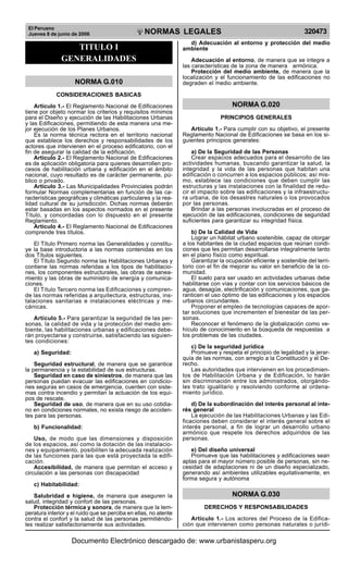 El Peruano
Jueves 8 de junio de 2006 320473NORMAS LEGALES
R
EPUBLICA DEL PERU
TITULO I
GENERALIDADES
NORMA G.010
CONSIDERACIONES BASICAS
Articulo 1.- El Reglamento Nacional de Edificaciones
tiene por objeto normar los criterios y requisitos mínimos
para el Diseño y ejecución de las Habilitaciones Urbanas
y las Edificaciones, permitiendo de esta manera una me-
jor ejecución de los Planes Urbanos.
Es la norma técnica rectora en el territorio nacional
que establece los derechos y responsabilidades de los
actores que intervienen en el proceso edificatorio, con el
fin de asegurar la calidad de la edificación.
Artículo 2.- El Reglamento Nacional de Edificaciones
es de aplicación obligatoria para quienes desarrollen pro-
cesos de habilitación urbana y edificación en el ámbito
nacional, cuyo resultado es de carácter permanente, pú-
blico o privado.
Artículo 3.- Las Municipalidades Provinciales podrán
formular Normas complementarias en función de las ca-
racterísticas geográficas y climáticas particulares y la rea-
lidad cultural de su jurisdicción. Dichas normas deberán
estar basadas en los aspectos normados en el presente
Título, y concordadas con lo dispuesto en el presente
Reglamento.
Artículo 4.- El Reglamento Nacional de Edificaciones
comprende tres títulos.
El Título Primero norma las Generalidades y constitu-
ye la base introductoria a las normas contenidas en los
dos Títulos siguientes.
El Título Segundo norma las Habilitaciones Urbanas y
contiene las normas referidas a los tipos de habilitacio-
nes, los componentes estructurales, las obras de sanea-
miento y las obras de suministro de energía y comunica-
ciones.
El Título Tercero norma las Edificaciones y compren-
de las normas referidas a arquitectura, estructuras, ins-
talaciones sanitarias e instalaciones eléctricas y me-
cánicas.
Artículo 5.- Para garantizar la seguridad de las per-
sonas, la calidad de vida y la protección del medio am-
biente, las habilitaciones urbanas y edificaciones debe-
rán proyectarse y construirse, satisfaciendo las siguien-
tes condiciones:
a) Seguridad:
Seguridad estructural, de manera que se garantice
la permanencia y la estabilidad de sus estructuras.
Seguridad en caso de siniestros, de manera que las
personas puedan evacuar las edificaciones en condicio-
nes seguras en casos de emergencia, cuenten con siste-
mas contra incendio y permitan la actuación de los equi-
pos de rescate.
Seguridad de uso, de manera que en su uso cotidia-
no en condiciones normales, no exista riesgo de acciden-
tes para las personas.
b) Funcionalidad:
Uso, de modo que las dimensiones y disposición
de los espacios, así como la dotación de las instalacio-
nes y equipamiento, posibiliten la adecuada realización
de las funciones para las que está proyectada la edifi-
cación.
Accesibilidad, de manera que permitan el acceso y
circulación a las personas con discapacidad
c) Habitabilidad:
Salubridad e higiene, de manera que aseguren la
salud, integridad y confort de las personas.
Protección térmica y sonora, de manera que la tem-
peratura interior y el ruido que se perciba en ellas, no atente
contra el confort y la salud de las personas permitiéndo-
les realizar satisfactoriamente sus actividades.
d) Adecuación al entorno y protección del medio
ambiente
Adecuación al entorno, de manera que se integre a
las características de la zona de manera armónica.
Protección del medio ambiente, de manera que la
localización y el funcionamiento de las edificaciones no
degraden el medio ambiente.
NORMA G.020
PRINCIPIOS GENERALES
Artículo 1.- Para cumplir con su objetivo, el presente
Reglamento Nacional de Edificaciones se basa en los si-
guientes principios generales:
a) De la Seguridad de las Personas
Crear espacios adecuados para el desarrollo de las
actividades humanas, buscando garantizar la salud, la
integridad y la vida de las personas que habitan una
edificación o concurren a los espacios públicos; así mis-
mo, establece las condiciones que deben cumplir las
estructuras y las instalaciones con la finalidad de redu-
cir el impacto sobre las edificaciones y la infraestructu-
ra urbana, de los desastres naturales o los provocados
por las personas.
Brindar a las personas involucradas en el proceso de
ejecución de las edificaciones, condiciones de seguridad
suficientes para garantizar su integridad física.
b) De la Calidad de Vida
Lograr un hábitat urbano sostenible, capaz de otorgar
a los habitantes de la ciudad espacios que reúnan condi-
ciones que les permitan desarrollarse integralmente tanto
en el plano físico como espiritual.
Garantizar la ocupación eficiente y sostenible del terri-
torio con el fin de mejorar su valor en beneficio de la co-
munidad.
El suelo para ser usado en actividades urbanas debe
habilitarse con vías y contar con los servicios básicos de
agua, desagüe, electrificación y comunicaciones, que ga-
ranticen el uso óptimo de las edificaciones y los espacios
urbanos circundantes.
Proponer el empleo de tecnologías capaces de apor-
tar soluciones que incrementen el bienestar de las per-
sonas.
Reconocer el fenómeno de la globalización como ve-
hículo de conocimiento en la búsqueda de respuestas a
los problemas de las ciudades.
c) De la seguridad jurídica
Promueve y respeta el principio de legalidad y la jerar-
quía de las normas, con arreglo a la Constitución y el De-
recho.
Las autoridades que intervienen en los procedimien-
tos de Habilitación Urbana y de Edificación, lo harán
sin discriminación entre los administrados, otorgándo-
les trato igualitario y resolviendo conforme al ordena-
miento jurídico.
d) De la subordinación del interés personal al inte-
rés general
La ejecución de las Habilitaciones Urbanas y las Edi-
ficaciones deben considerar el interés general sobre el
interés personal, a fin de lograr un desarrollo urbano
armónico que respete los derechos adquiridos de las
personas.
e) Del diseño universal
Promueve que las habilitaciones y edificaciones sean
aptas para el mayor número posible de personas, sin ne-
cesidad de adaptaciones ni de un diseño especializado,
generando así ambientes utilizables equitativamente, en
forma segura y autónoma
NORMA G.030
DERECHOS Y RESPONSABILIDADES
Artículo 1.- Los actores del Proceso de la Edifica-
ción que intervienen como personas naturales o jurídi-
Documento Electrónico descargado de: www.urbanistasperu.org
 