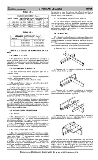 El Peruano
viernes 9 de junio de 2006 320701NORMAS LEGALES
R
EPUBLICA DEL PER
U
TABLA 4.5.1.
ESFUERZOS ADMISIBLESMPa (Kg/cm2
)
GRUPO FLEXIÓN TRACCIÓN COMPRESIÓN COMPRESIÓN CORTE
PARALELA PARALELA PERPEND.
A 20,6 (210) 14,2 (145) 14,2 (145) 3,9 (40) 1,5 (15)
B 14,7 (150) 10,3 (105) 10,8 (110) 2,7 (28) 1,2 (12)
C 9,8 (100) 7,3 (75) 7,8 (80) 1,5 (15) 0,8 (8)
TABLA 4.6.1.
MÓDULO DE ELASTICIDADMPa (Kg/cm2
)
GRUPO Emin
Eprom
A 9 316 (95 000) 12 148 (130 000)
B 7 355 (75 000) 9 806 (100 000)
C 5 394 (55 000) 8 826 (90 000)
ARTICULO 5: DISEÑO DE ELEMENTOS EN FLE-
XIÓN
5.1. GENERALIDADES
5.1.1. Las Normas de este capítulo son aplicables a
vigas, viguetas, entablados, y en general a elementos ho-
rizontales o aproximadamente horizontales que forman
parte de pisos o techos, o elementos sometidos principal-
mente a flexión.
5.2. DEFLEXIONES ADMISIBLES
5.2.1. Las deflexiones deben calcularse para los si-
guientes casos:
a) Combinación más desfavorable de cargas perma-
nentes y sobrecargas de servicio.
b) Sobrecargas de servicio actuando solas.
5.2.2. Las deflexiones máximas admisibles deberán li-
mitarse a los siguientes valores:
a) Para cargas permanentes más sobrecarga de ser-
vicio en edificaciones con cielo raso de yeso: L/300; sin
cielo raso de yeso: L/250. Para techos inclinados y edifi-
caciones industriales: L/200.
b) Para sobrecargas de servicio en todo tipo de edifi-
caciones, L/350 ó 13 mm como máximo.
Siendo “L” la luz entre caras de apoyos o la distancia
de la cara del apoyo al extremo, en el caso de volados.
5.2.3. Al estimar las deflexiones máximas se deberá
considerar que las deformaciones producidas por las car-
gas de aplicación permanente se incrementan en un 80 %
(Deformaciones Diferidas).
5.3. REQUISITOS DE RESISTENCIA
5.3.1. Flexión
5.3.1.1. Los esfuerzos de compresión o de tracción pro-
ducidos por flexión “ mσ ”, no deben exceder el esfuerzo
admisible para flexión “ mf “, para el grupo de madera es-
tructural especificado. (Ver TABLA 4.5.1).
5.3.1.2. Los esfuerzos admisibles en flexión pueden in-
crementarse en un 10% al diseñar viguetas o entablados,
sólo cuando haya una acción de conjunto garantizada.
5.3.2. Corte paralelo a las fibras.
5.3.2.1. los esfuerzos cortantes “τ ” calculados, no de-
ben exceder el esfuerzo máximo admisible para corte pa-
ralelo a las fibras “ vf ”, del grupo de madera estructural
especificado. (Ver TABLA 4.5.1).
5.3.2.2. Los esfuerzos admisibles para corte paralelo
a las fibras pueden incrementarse en un 10% al diseñar
conjuntos de viguetas entablados sólo cuando haya una
acción de conjunto garantizada.
5.3.2.3. Sección critica.- Si el elemento está apoyado
en su parte inferior y cargado en su parte superior, excep-
to cuando se trata de volados, es suficiente verificar la
resistencia al corte en secciones ubicadas a una distan-
cia del apoyo igual al peralte.
5.3.3. Compresión perpendicular a las fibras.
5.3.3.1. En los apoyos y otros puntos donde hay car-
gas concentradas en áreas pequeñas, deberá verificarse
que el esfuerzo en compresión perpendicular a las fibras
“ cσ ” calculado, no exceda al esfuerzo en compresión per-
pendicular a las fibras admisibles “ cf ⊥”, para el grupo de
madera. (Ver TABLA 4.5.1).
5.4 ESTABILIDAD
5.4.1. Los elementos de sección rectangular tales como
vigas, viguetas o similares deben arriostrarse adecuada-
mente para evitar el pandeo lateral de las fibras en com-
presión.
Como referencia podrán usarse las siguientes recomen-
daciones para asegurar un arriostramiento adecuado.
a) Relación h/b = 2; no necesita apoyo lateral
b) Relación h/b = 3; deberá restringirse el desplaza-
miento lateral de los apoyos
c) Relación h/b = 4; deberá restringirse el desplaza-
miento lateral de los apoyos y además el borde en com-
presión mediante correas o viguetas.
d) Relación h/b = 5; deberá restringirse el desplaza-
miento lateral de los apoyos y además el borde en com-
presión mediante un entablado continuo.
e) Relación h/b = 6; adicionalmente a los requisitos
del párrafo anterior deberá colocarse arriostramiento a
base de crucetas o bloques entre elementos del borde
inferior de uno, al borde superior en compresión del otro.
A distancias no mayores de 8 veces el espesor de las vi-
gueta, correa o elemento similar.
Documento Electrónico descargado de: www.urbanistasperu.org
 