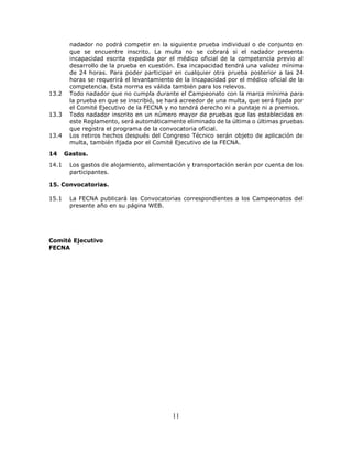 11
nadador no podrá competir en la siguiente prueba individual o de conjunto en
que se encuentre inscrito. La multa no se cobrará si el nadador presenta
incapacidad escrita expedida por el médico oficial de la competencia previo al
desarrollo de la prueba en cuestión. Esa incapacidad tendrá una validez mínima
de 24 horas. Para poder participar en cualquier otra prueba posterior a las 24
horas se requerirá el levantamiento de la incapacidad por el médico oficial de la
competencia. Esta norma es válida también para los relevos.
13.2 Todo nadador que no cumpla durante el Campeonato con la marca mínima para
la prueba en que se inscribió, se hará acreedor de una multa, que será fijada por
el Comité Ejecutivo de la FECNA y no tendrá derecho ni a puntaje ni a premios.
13.3 Todo nadador inscrito en un número mayor de pruebas que las establecidas en
este Reglamento, será automáticamente eliminado de la última o últimas pruebas
que registra el programa de la convocatoria oficial.
13.4 Los retiros hechos después del Congreso Técnico serán objeto de aplicación de
multa, también fijada por el Comité Ejecutivo de la FECNA.
14 Gastos.
14.1 Los gastos de alojamiento, alimentación y transportación serán por cuenta de los
participantes.
15. Convocatorias.
15.1 La FECNA publicará las Convocatorias correspondientes a los Campeonatos del
presente año en su página WEB.
Comité Ejecutivo
FECNA
 